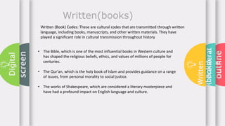 outline
Preliterat
e
Written
(books)
screen
Digital
Written(books)
Written (Book) Codes: These are cultural codes that are transmitted through written
language, including books, manuscripts, and other written materials. They have
played a significant role in cultural transmission throughout history
• The Bible, which is one of the most influential books in Western culture and
has shaped the religious beliefs, ethics, and values of millions of people for
centuries.
• The Qur'an, which is the holy book of Islam and provides guidance on a range
of issues, from personal morality to social justice.
• The works of Shakespeare, which are considered a literary masterpiece and
have had a profound impact on English language and culture.
 