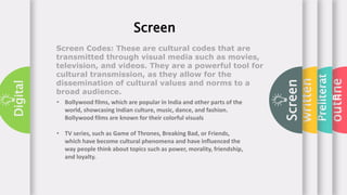 outline
Preliterat
e
written
Screen
Digital
Screen
Screen Codes: These are cultural codes that are
transmitted through visual media such as movies,
television, and videos. They are a powerful tool for
cultural transmission, as they allow for the
dissemination of cultural values and norms to a
broad audience.
• Bollywood films, which are popular in India and other parts of the
world, showcasing Indian culture, music, dance, and fashion.
Bollywood films are known for their colorful visuals
• TV series, such as Game of Thrones, Breaking Bad, or Friends,
which have become cultural phenomena and have influenced the
way people think about topics such as power, morality, friendship,
and loyalty.
 