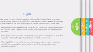 outline
Preliterat
e
Written
Digital
Digital
igital Codes: These are cultural codes that are transmitted through digital technology,
cluding the internet and social media. They have revolutionized the way we communicate
nd have allowed for the rapid dissemination of cultural information on a global scale.
Social media platforms like Facebook, Instagram, and Twitter, which allow users to share
and consume a wide range of cultural content, from news articles and memes to music
and videos.
Online games and virtual reality environments, which provide immersive and interactive
experiences that blur the boundaries between real and virtual worlds.
E-learning platforms and online courses, which enable people to access educational
materials and resources from anywhere in the world, democratizing access to
knowledge and skills.
 