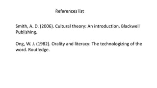 References list
Smith, A. D. (2006). Cultural theory: An introduction. Blackwell
Publishing.
Ong, W. J. (1982). Orality and literacy: The technologizing of the
word. Routledge.
 