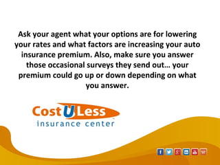 Ask your agent what your options are for lowering
your rates and what factors are increasing your auto
insurance premium. Also, make sure you answer
those occasional surveys they send out… your
premium could go up or down depending on what
you answer.
 