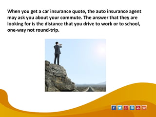 When you get a car insurance quote, the auto insurance agent
may ask you about your commute. The answer that they are
looking for is the distance that you drive to work or to school,
one-way not round-trip.
 
