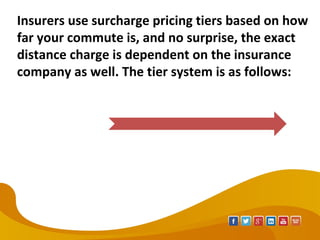 Insurers use surcharge pricing tiers based on how
far your commute is, and no surprise, the exact
distance charge is dependent on the insurance
company as well. The tier system is as follows:
 