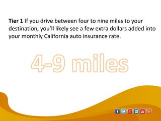 Tier 1 If you drive between four to nine miles to your 
destination, you’ll likely see a few extra dollars added into 
your monthly California auto insurance rate.
 