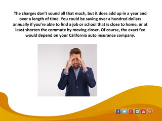 The charges don’t sound all that much, but it does add up in a year and
over a length of time. You could be saving over a hundred dollars
annually if you’re able to find a job or school that is close to home, or at
least shorten the commute by moving closer. Of course, the exact fee
would depend on your California auto insurance company.
 
