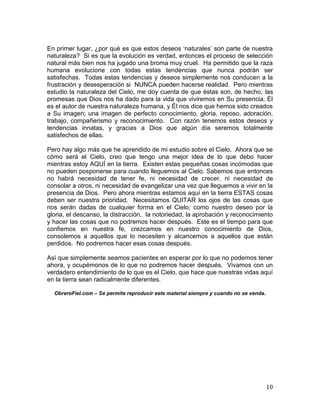 En primer lugar, ¿por qué es que estos deseos „naturales‟ son parte de nuestra
naturaleza? Si es que la evolución es verdad, entonces el proceso de selección
natural más bien nos ha jugado una broma muy cruel. Ha permitido que la raza
humana evolucione con todas estas tendencias que nunca podrán ser
satisfechas. Todas estas tendencias y deseos simplemente nos conducen a la
frustración y desesperación si NUNCA pueden hacerse realidad. Pero mientras
estudio la naturaleza del Cielo, me doy cuenta de que éstas son, de hecho, las
promesas que Dios nos ha dado para la vida que viviremos en Su presencia. Él
es el autor de nuestra naturaleza humana, y Él nos dice que hemos sido creados
a Su imagen; una imagen de perfecto conocimiento, gloria, reposo, adoración,
trabajo, compañerismo y reconocimiento. Con razón tenemos estos deseos y
tendencias innatas, y gracias a Dios que algún día seremos totalmente
satisfechos de ellas.

Pero hay algo más que he aprendido de mi estudio sobre el Cielo. Ahora que se
cómo será el Cielo, creo que tengo una mejor idea de lo que debo hacer
mientras estoy AQUÍ en la tierra. Existen estas pequeñas cosas incómodas que
no pueden posponerse para cuando lleguemos al Cielo. Sabemos que entonces
no habrá necesidad de tener fe, ni necesidad de crecer, ni necesidad de
consolar a otros, ni necesidad de evangelizar una vez que lleguemos a vivir en la
presencia de Dios. Pero ahora mientras estamos aquí en la tierra ESTAS cosas
deben ser nuestra prioridad. Necesitamos QUITAR los ojos de las cosas que
nos serán dadas de cualquier forma en el Cielo; como nuestro deseo por la
gloria, el descanso, la distracción, la notoriedad, la aprobación y reconocimiento
y hacer las cosas que no podremos hacer después. Este es el tiempo para que
confiemos en nuestra fe, crezcamos en nuestro conocimiento de Dios,
consolemos a aquellos que lo necesiten y alcancemos a aquellos que están
perdidos. No podremos hacer esas cosas después.

Así que simplemente seamos pacientes en esperar por lo que no podemos tener
ahora, y ocupémonos de lo que no podremos hacer después. Vivamos con un
verdadero entendimiento de lo que es el Cielo, que hace que nuestras vidas aquí
en la tierra sean radicalmente diferentes.

  ObreroFiel.com – Se permite reproducir este material siempre y cuando no se venda.




                                                                                       10
 
