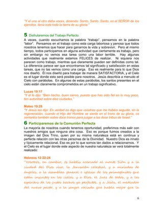 “Y el uno al otro daba voces, diciendo: Santo, Santo, Santo, es el SEÑOR de los
ejércitos, llena está toda la tierra de su gloria.”


5   Disfrutaremos del Trabajo Perfecto
A veces, cuando escuchamos la palabra “trabajo”, pensamos en la palabra
“labor”. Pensamos en el trabajo como esta carga laboriosa y penosa que todos
nosotros tenemos que hacer para ganarnos la vida y sobrevivir. Pero al mismo
tiempo, todos participamos en alguna actividad que ciertamente es trabajo, pero
sin embargo no vemos esa tarea como una labor terrible. Hay algunas
actividades que realmente estamos FELICES de realizar. Ni siquiera nos
parecen como trabajo, mientras que claramente pueden ser definidas como tal.
La diferencia parece ser que encontramos tal significado y satisfacción en estas
tareas, que no las vemos como una carga. Eso es realmente para lo que Dios
nos diseñó. Él nos diseñó para trabajar de manera SATISFACTORIA, y el Cielo
es el lugar donde esto será posible para nosotros. Jesús describía a menudo el
Cielo con parábolas. En algunas de estas parábolas, los santos presentes en el
cielo están claramente comprometidos en un trabajo significativo.

Lucas 19:17
“Y él le dijo: “Bien hecho, buen siervo, puesto que has sido fiel en lo muy poco,
ten autoridad sobre diez ciudades.”

Mateo 19:28
“Y Jesús les dijo: En verdad os digo que vosotros que me habéis seguido, en la
regeneración, cuando el Hijo del Hombre se siente en el trono de su gloria, os
sentaréis también sobre doce tronos para juzgar a las doce tribus de Israel.”
6   Participaremos de la Comunión Perfecta
La mayoría de nosotros cuando tenemos oportunidad, preferimos más salir con
nuestros amigos que ninguna otra cosa. Eso es porque fuimos creados a la
imagen del Dios Trino, quien por su misma naturaleza está en continua y
perfecta relación con las otras personas de la Divinidad. Nuestro Dios es innato
y típicamente relacional. Eso es por lo que somos tan dados a relacionarnos. Y
el Cielo es el lugar donde este aspecto de nuestra naturaleza se verá totalmente
realizado:

Hebreos 12:22-24
“Vosotros, en cambio, os habéis acercado al monte Sión y a la
ciudad del Dios vivo, la Jerusalén celestial, y a miríadas de
ángeles, a la asamblea general e iglesia de los primogénitos que
están inscritos en los cielos, y a Dios, el Juez de todos, y a los
espíritus de los justos hechos ya perfectos, y a Jesús, el mediador
del nuevo pacto, y a la sangre rociada que habla mejor que la


                                                                               6
 