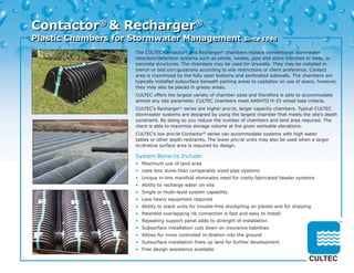 Contactor® & Recharger®
Plastic Chambers for Stormwater Management                            Since 1986

                    The CULTEC Contactor® and Recharger® chambers replace conventional stormwater
                    retention/detention systems such as ponds, swales, pipe and stone trenches or beds, or
                    concrete structures. The chambers may be used for drywells. They may be installed in
                    trench or bed conﬁgurations according to site restrictions or client preference. Contact
                    area is maximized by the fully open bottoms and perforated sidewalls. The chambers are
                    typically installed subsurface beneath parking areas to capitalize on use of space, however,
                    they may also be placed in grassy areas.
                    CULTEC offers the largest variety of chamber sizes and therefore is able to accommodate
                    almost any site parameter. CULTEC chambers meet AASHTO H-25 wheel load criteria.
                    CULTEC’s Recharger® series are higher proﬁle, larger capacity chambers. Typical CULTEC
                    stormwater systems are designed by using the largest chamber that meets the site’s depth
                    constraint. By doing so you reduce the number of chambers and land area required. The
                    client is able to maximize storage volume at the given workable elevations.
                    CULTEC’s low proﬁle Contactor® series can accommodate systems with high water
                    tables or other depth restraints. The lower proﬁle units may also be used when a larger
                    inﬁltrative surface area is required by design.

                    System Beneﬁts Include:
                    • Maximum use of land area
                    • Uses less stone than comparably sized pipe systems
                    • Unique in-line manifold eliminates need for costly fabricated header systems
                    • Ability to recharge water on-site
                    • Single or multi-level system capability
                    • Less heavy equipment required
                    • Ability to stack units for trouble-free stockpiling on jobsite and for shipping
                    • Patented overlapping rib connection is fast and easy to install
                    • Repeating support panel adds to strength of installation
                    • Subsurface installation cuts down on insurance liabilities
                    • Allows for more controlled inﬁltration into the ground
                    • Subsurface installation frees up land for further development
                    • Free design assistance available
 