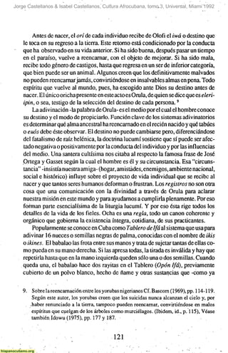 Jorge Castellanos & Isabel Castellanos, Cultura Afrocubana, tomo 3, Universal, Miami 1992




        Antes de nacer, el orí de cada individuo recibe de Olofi el iwáo destino que
    le toca en su regreso a la tierra. Este retomo está condicionado por la conducta
    que ha observado en su vida anterior. Si ha sido buena, después pasar un tiempo
    en el paraíso, vuelve a reencarnar, con el objeto de mejorar. Si ha sido mala,
    recibe todo género de castigos, hasta que regresa en un ser de inferior categoría,
    que bien puede ser un animal. Algunos creen que los definitivamente malvados
    no pueden reencarnar jamás, convirtiéndose en insalvables almas en pena. Todo
    espíritu que vuelve al mundo, pues, ha escogido ante Dios su destino antes de
    nacer. El único oricha presente en este acto es Orula, de quien se dice que es eleri-
    ipin, o sea, testigo de la selección del destino de cada persona.'
        La adivinación -la palabra de Orula- es el medio por el cual el hombre conoce
    su destino y el modo de propiciarlo. Función clave de los sistemas adivinatorios
    es determinar qué alma ancestral ha reencarnado en el recién nacido y qué tabúes
    o euós debe éste observar. El destino no puede cambiarse pero, diferenciándose
    del fatalismo de raíz helénica, la doctrina lucumí sostiene que sí puede ser afec-
    tado negativa o positivamente por la conducta del individuo y por las influencias
    del medio. Una santera cultísima nos citaba al respecto la famosa frase de José
    Ortega y Gasset según la cual el hombre es él y su circunstancia. Esa "circuns-
    tancia" -insistía nuestra amiga- (hogar, amistades, enemigos, ambiente nacional,
    social e histórico) influye sobre el proyecto de vida individual que se recibe al
    nacer y que tantos seres humanos deforman o frustran. Los registros no son otra
    cosa que una comunicación con la divinidad a través de Orula para aclarar
    nuestra misión en este mundo y para ayudarnos a cumplirla plenamente. Por eso
    forman parte esencialísima de la liturgia lucumí. Y por eso ésta rige todos los
    detalles de la vida de los fieles. Ocha es una regla, todo un canon coherente y
    orgánico que gobierna la existencia íntegra, cotidiana, de sus practicantes.
        Popularmente se conoce en Cuba como Tablero de Ifá al sistema que usa para
    adivinar 16 nueces o semillas negras de palma, conocidas con el nombre de ikis
    o ikines. El babalao las frota entre sus manos y trata de sujetar tantas de ellas co-
    mo pueda en su mano derecha. Si las apresa todas, la tirada es inválida y hay que
    repetirla hasta que en la mano izquierda queden sólo una o dos semillas. Cuando
    queda una, el babalao hace dos rayitas en el Tablero {Opón Ifá), previamente
    cubierto de un polvo blanco, hecho de ñame y otras sustancias que -como ya

    9. Sobrelareencamación entre los yorubasnigerianosCf.Bascom (1969), pp. 114-119.
        Según este autor, los yorubas creen que los suicidas nunca alcanzan el cielo y, por
       -haber renunciado a la tierra, tampoco pueden reencarnar, convirtiéndose en malos
        espíritus que cuelgan de los árboles como murciélagos. (Ibidem, id., p. 115), Véase
        también Idowu (1975), pp. 177 y 187.


                                             121
 