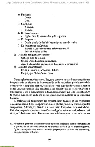 Jorge Castellanos & Isabel Castellanos, Cultura Afrocubana, tomo 3, Universal, Miami 1992




           b) Fluviales:
               - Ochún.
               - Oba.
           c) Marítimas:
               - Yemayá.
               - Olokún.
           tí) De los minerales:
               - Ogún: dios de los metales y de la guerra.
           e) De las plantas:
               - Osaín' dueño de las hierbas mágicas y medicinales.
           f) De los agentes patógenos:
               - Babalú-Ayé: dueño de las enfermedades. '^
               - Inle: el médico divino
        3) Deidades del quehacer humano:
           - Ochosi: dios de la caza.
           - Oricha Oko: dios de la agricultura.
           - Agayú: dios de los porteadores, barqueros y cargadores.
        4) Deidades adivinatorias:
           - Orula u Orúnmila, veedor del futuro.
           - Elegua, que "habla" en el coco.
        Contemplado en todos sus detalles, este panteón y sus mitos acompañantes
    integran lodo un sistema de interpretación de la naturaleza y de la sociedad:
    constituyen el corpus filosófico, "científico" y teológico de la visión del mundo
    de los yorubas cubanos. Para cada fenómeno natural y social siempre hay uno o
    más orichas y uno o más patakíes (o leyendas sagradas) que todo lo explican. Y
    lo mismo sucede con cada uno de los innumerables avatares de la existencia
    humana.
        A continuación describimos las características básicas de los principales
    orichas lucumíes. Cada uno posee animales, plantas, colores y números que les
    son propios. Además, los días de la semana están dedicados a ciertas deidades.
    En Cuba, las piedras preciosas también están ligadas a determinados dioses, casi
    siempre debido a su color. Frecuentemente señalamos más de una advocación


    13. Para probar que no es fácil esta tarea clasificatória, téngase en cuenta que Obatalá es
        el patrono de las personas afectadas por defectos físicos y de los enfermos graves.
        Ogún, por su parte, es el "dueño" de la cirugía porque a él pertenecen los metales y,
        en consecuencia, el bisturí.


                                               25
 