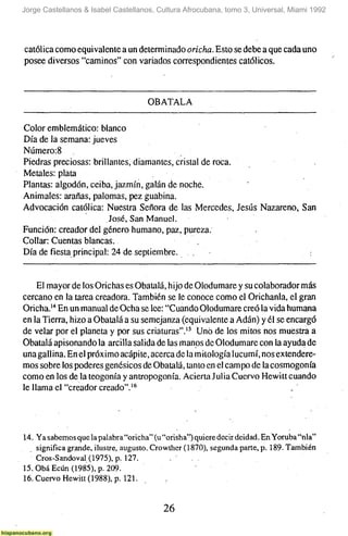 Jorge Castellanos & Isabel Castellanos, Cultura Afrocubana, tomo 3, Universal, Miami 1992




católica como equivalente a un determinado oricha. Esto se debe a que cada uno
posee diversos "caminos" con variados correspondientes católicos.



                                     OBATALA

Color emblemático: blanco
Día de la semana: jueves
Nijmero:8
Piedras preciosas: brillantes, diamantes, cristal de roca.
Metales: plata
Plantas: algodón, ceiba, jazmín, galán de noche.
Animales: arañas, palomas, pez guabina.
Advocación católica: Nuestra Señora de las Mercedes, Jesús Nazareno, San
                         José, San Manuel.
Función: creador del género humano, paz, pureza.
Collar: Cuentas blancas.
Día de fiesta principal: 24 de septiembre.


     El mayor de los Orichas es Obatalá, hijo de Olodumare y su colaborador más
cercano en la tarea creadora. También se le conoce como el Orichanla, el gran
Oricha.'" En un manual de Ocha se lee: "Cuando Olodumare creó la vida humana
en la Tierra, hizo a Obatalá a su semejanza (equivalente a Adán) y él se encargó
de velar por el planeta y por sus criaturas".'^ Uno de los mitos nos muestra a
Obatalá apisonando la arcilla salida de las manos de Olodumare con la ayuda de
una gallina. En el próximo acápite, acerca de la mitología lucumí, nos extendere-
mos sobre los poderes genésicos de Obatalá, tanto en el campo de la cosmogonía
como en los de la teogonia y antropogonía. Acierta Julia Cuervo Hewitt cuando
le llama er'creador creado".'*



14. Ya sabemos que la palabra "oricha" (u "orisha") quiere decir deidad. En Yoruba "nía"
    significa grande, ilustre, augusto. Crowther( 1870), segunda parte, p. 189. También
    Cros-Sandoval (1975), p. 127.            .     .
15.0báEcún(1985),p. 209.
16. Cuervo Hewitt (1988), p. 121.          .


                                          26
 