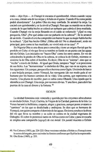 Jorge Castellanos & Isabel Castellanos, Cultura Afrocubana, tomo 3, Universal, Miami 1992




   rralo— dijo Oyá—. A Changó le encanta el quimbombó. Ahora cuando vayas
   a tu casa, córtate una de tus orejas y échala en el guiso. Cuando él la coma jamás
   podrá abandonarte". La pobre Oba era muy confiada. Se arrancó la oreja. La
   cocinó con quimbombó y se la sirvió a Changó. Para que su marido no se diera
   cuenta de lo que había hecho se colocó un turbante que cubría el área mutilada.
   Cuando Changó vio la orejaflotandoen el caldo se enfureció: "¿Que es esta
   porquería, Oba? ¿Por qué andas con ese pañuelo en la cabeza?". Se lo arrancó
   de un tirón. Cuando el oricha comprobó con horror lo que su mujer había hecho
   la rechazó. "¡Qué has hecho Obba! ¡Obba odé-éti! No te abandonaré, serás mi
   principal, pero como te has mutilado, no viviré más en tu casa"."'
       En Nigeria Oba es una diosa poco conocida y tiene un origenfluvialque ha
   perdido en Cuba: el río que lleva su nombre se funde en un punto con las aguas
   del río Ochún. Los iniciados no "hacen Oba" como los otros santos. En vez de
   colocárseles la piedra de Oba en la cabeza, se coloca la de Ochún, mientras se
   sostiene la de Oba sobre el hombro. Es decir, Oba no se "asienta", sino que se
   "recibe" a través de Ochún. Al igual que Orula, tampoco "baja" o se posesiona
   de sus fieles. Las "herramientas" o símbolos de Oba, que van en su sopera, son
   los siguientes: Un yunque, porque ella es herrera como Ogún. Un timón de barco
   y una brújula porque, como Yémayá, fue navegante (de ese modo guía al ser
   humano por los buenos caminos de la vida). Una carreta, que representa a la
   muerte. Una pluma de escribir, pues es sabia como Obatalá. Una espada que la
   identifica con Changó. Una oreja, por razones obvias. Y una llave, para abrir las
   puertas de la casa al dinero y la fortuna. ^^

                                           OCHUN

       La deidad femenina más venerada y querida por los creyentes afrocubanos
   es sin duda Ochún, Yeyé, Cachita, la Virgen de la Caridad, patrona de la Isla. La
   Venus lucumí es bellísima, coqueta, alegre y graciosa, aunque posee avatares o
   "caminos" en los que es desdichada y andrajosa. Se dice que es hermana de
   Yemayá, con quien comparte el dominio de las aguas. En tierra yorubaes la diosa
   del río que lleva su nombre y su culto se centra en la ciudad nigeriana de
   Oshogbo. El cobre le pertenece tanto en África como en Cuba y para invocarla
   se emplea una campanilla (agogó) de ese metal. Un patakí muestra a Ochún


   49. Ver Cabrera (1983), pp. 224-225. Otras versiones señalan a Ochún o a Yemayá como
       la autora del engaño, pero casi todas las fuentes confirman que Oyá fue la responsable.
   50. Obá Ecún (1985), p. 253.


                                              49
 
