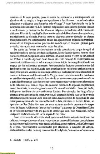 Jorge Castellanos & Isabel Castellanos, Cultura Afrocubana, tomo 3, Universal, Miami 1992




   católica en la suya propia, pero no antes de repensarla y reinterpretarla en
   términos de su magia, a la que enriquecieron y fortificaron... mezclando ritos
   cristianos y africanos para hacerlos más eficaces".' Aquí funciona la ley de la
   acumulación cuantitativa. Los factores mágicos del catolicismo popular venían
   a suplementar y enriquecer las técnicas mágicas procedentes del continente
   africano. El aché de la religión blanca reforzaba el del babalao o el mayombero,
   multiplicando su eficacia. Por eso -para no citar más que un ejemplo- en ciertas
   manipulaciones era indispensable el uso del agua bendita extraída subrepticia-
   mente de un templo católico, práctica tan común que en muchas iglesias, para
   evitarlo, los sacristanes mantenían secas las pilas.
       De todas las formas de sincretismo la más conocida es la que integró el
   santoral católico con las deidades africanas, identificando (como hemos visto
   varias veces) a Changó con Santa Bárbara, a Ochún con la Virgen de la Caridad
   del Cobre, a Babalú-Ayé con San Lázaro, etc. Este proceso de reinterpretación
   comenzó posiblemente en África tan pronto se inicia la evangelizáción de los
   negros por los misioneros europeos. Pero aunque los factores determinantes del
   fenómeno sean los mismos, cada país americano con religiones africanas en su
   seno produjo una variante de esas equivalencias. En todas partes se identificó el
   carácter intercesorio del santo o de la Virgen con el mediatorio de los orichas o
   se estableció un paralelo entre la función de un santo como patrono de un oficio
   o actividad humana y la de los orichas como representa ti vos de ciertos elementos
   de la naturaleza (el mar, el rayo, etc.) o como patronos de algunas ocupaciones
   como la cacería, la metalurgia o la curación de enfermedades. Pero, sin duda,
   influyeron también ciertas condiciones locales. Por ejemplo: las litografías y
   estatuas populares en cada lugar. Por eso, el ulcerado Babalú-Ayé de la leyenda
   africana se identifica en Cuba con ese San Lázaro repleto de postemas de una
   estampa muy estimada por los católicos de la Isla, mientras en Recife, Brasil, se
   apareja con San Sebastián, que por otras razones también presenta el cuerpo
   lleno de llagas. A Obamoró (uno de los "caminos" o avatares de Obatalá) en Cuba
   se le viste de morado y de ahí que se le identifique con Jesús Nazareno, cuyas
   imágenes tradicionalmente lucen ropas de ese color.
       En el terreno de la vida individual, que es en definitiva donde funcionan las
   culturas, estos procesos aculturativos producen personalidades tan complejas en
   su aparente sencillez como esas negras criollas a que se refiere Lydia Cabrera en
   El Monte, "secretamente aleccionadas por africanos, u oriundas de África,
   asiduas también a las fiestas y ceremonias de la Iglesia, 'calambucas' de rosario


   1. Bastide (1978), p. 278

                                            13
 