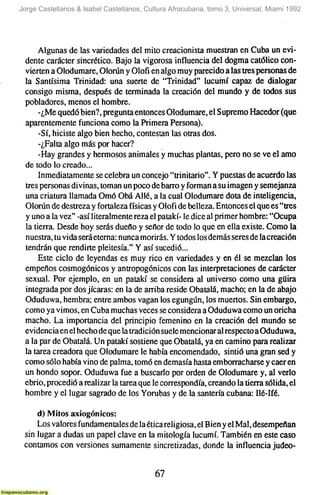 Jorge Castellanos & Isabel Castellanos, Cultura Afrocubana, tomo 3, Universal, Miami 1992




      Algunas de las variedades del mito creacionista muestran en Cuba un evi-
 dente carácter sincrético. Bajo la vigorosa influencia del dogma católico con-
 vierten a Olodumare, Olorún y Olofi en algo muy parecido a las tres personas de
 la Santísima Trinidad: una suerte de "Trinidad" lucuñní capaz de dialogar
 consigo misma, después de terminada la creación del mundo y de todos sus
 pobladores, menos el hombre.
      -¿Me quedó bien?, pregunta entonces Olodumare, el Supremo Hacedor (que
 aparentemente funciona como la Primera Persona).
      -Sí, hiciste algo bien hecho, contestan las otras dos.
      -¿Falta algo más por hacer?
      -Hay grandes y hermosos animales y muchas plantas, pero no se ve el amo
 de todo lo creado...
      Inmediatamente se celebra un concejo "trinitario". Y puestas de acuerdo las
 tres personas divinas, toman un poco de barro y forman a su imagen y semejanza
 una criatura llamada Omó Obá Alié, a la cual Olodumare dota de inteligencia,
 Olorún de destreza y fortaleza físicas y Olofi de belleza. Entonces el que es "tres
 y uno a la vez" -así literalmente reza el patakí- le dice al primer hombre: "Ocupa
 la tierra. Desde hoy serás dueño y señor de todo lo que en ella existe. Como la
 nuestra, tu vida será eterna: nunca morirás. Y todos los demás seres de la creación
 tendrán que rendirte pleitesía." Y así sucedió...
      Este ciclo de leyendas es muy rico en variedades y en él se mezclan los
 empeños cosmogónicos y antropogónicos con las interpretaciones de carácter
 sexual. Por ejemplo, en un patakí se considera al universo como una güira
 integrada por dos jicaras: en la de arriba reside Obatalá, macho; en la de abajo
 Oduduwa, hembra; entre ambos vagan los egungún, los muertos. Sin embargo,
 como ya vimos, en Cuba muchas veces se considera a Oduduwa como un oricha
 macho. La importancia del principio femenino en la creación del mundo se
 evidencia en el hecho de que la tradición suele mencionar al respecto a Oduduwa,
 a la par de Obatalá. Un patakí sostiene que Obatalá, ya en camino para realizar
 la tarea creadora que Olodumare le había encomendado, sintió una gran sed y
 como sólo había vino de palma, tomó en demasía hasta emborracharse y caer en
 un hondo sopor. Oduduwa fue a buscario por orden de Olodumare y, al verlo
 ebrio, procedió a realizar la tarea que le correspondía, creando la tierra sólida, el
 hombre y el lugar sagrado de los Yorubas y de la santería cubana: Ilé-Ifé.

     d) Mitos axiogónicos:
     Los valores fundamentales de la ética religiosa, el Bien y el Mal, desempeñan
 sin lugar a dudas un papel clave en la mitología lucumí. También en este caso
 contamos con versiones sumamente sincretizadas, donde la influencia judeo-


                                           67
 