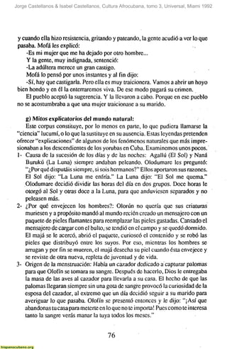 Jorge Castellanos & Isabel Castellanos, Cultura Afrocubana, tomo 3, Universal, Miami 1992




 y cuando ella hizo resistencia, gritando y pateando, la gente acudió a ver lo que
 pasaba. Mofa les explicó:
     -Es mi mujer que me ha dejado por otro hombre...
     Y la gente, muy indignada, sentenció:
     -La adúltera merece un gran castigo.
     Mofa lo pensó por unos instantes y al fin dijo:
     -Sí, hay que castigarla. Pero ella es muy traicionera. Vamos a abrir un hoyo
 bien hondo y en él la enterraremos viva. De ese modo pagará su crimen.
    El pueblo aceptó la sugerencia. Y la llevaron a ciabo. Porque en ese pueblo
 no se acostumbraba a que una mujer traicionase a su marido.

    g) Mitos explicatorios del mundo natural:
    Este Corpus constituye, por lo menos en parte, lo que pudiera llamarse la
"ciencia" lucumí, o lo que la sustituye en su ausencia. Estas leyendas pretenden
ofrecer "explicaciones" de algunos de los fenómenos naturales que más impre-
sionaban a los descendientes de los yorubas en Cuba. Examinemos unos pocos.
1- Causa de la sucesión de los días y de las noches: Agallú (El Sol) y Nana
    Burukú (La Luna) siempre andaban peleando. Olodumare les preguntó:
    "¿Por qué disputáis siempre, si sois hermanos?" Ellos aportaron sus razones.
    El Sol dijo: "La Luna me enfría." La Luna dijo: "El Sol me quema."
    Olodumare decidió dividir las horas del día en dos grupos. Doce horas le
    otorgó al Sol y oü-as doce a la Luna, para que anduviesen separados y no
    peleasen más.
2- ¿Por qué envejecen los hombres?: Olorún no quería que sus criaturas
    muriesen y a propósito mandó al mundo recién creado un mensajero con un
    paquete de pieles flamantes para reemplazar las pieles gastadas. Cansado el
    mensajero de cargar con el bulto, se tendió en el campo y se quedó dormido.
    El majá se le acercó, abrió el paquete, curioseó el contenido y se robó las
    pieles que distribuyó entre los suyos. Por eso, mientras los hombres se
    arrugan y porfinse mueren, el majá desecha su piel cuando ésta envejece y
    se reviste de otra nueva, repleta de juventud y de vida.
3- Origen de la menstruación: Había un cazador dedicado a capturar palomas
    para que Olofín se tomara su sangre. Después de hacerlo. Dios le entregaba
    la masa de las aves al cazador para llevarla a su casa. El hecho de que las
    palomas llegaran siempre sin una gota de sangre provocó la curiosidad de la
    esposa del cazador, al ex&emo que un día decidió seguir a su marido para
    averiguar lo que pasaba. Olofín se presentó entonces y le dijo: "¡Así que
    abandonas tu casa para meterte en lo que no te importa! Pues como te interesa
    tanto la sangre verás manar la tuya lodos los meses."


                                         76
 