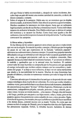 Jorge Castellanos & Isabel Castellanos, Cultura Afrocubana, tomo 3, Universal, Miami 1992




      ebó que Orula le había recomendado y, después de varios incidentes, des-
      cubre bajo un palo del monte una enorme cantidad de caracoles, es decir, de
      dinero contante y sonante.
   5- Sobre el origen de la autopsia: Había una vez un monstruo que no dejaba
      dormir a nadie, ni al mismo Olofin. Este ofreció un premio a quien lo matara.
      Muchos cazadores lo intentaron sin éxito alguno, hasta que un carbonero
      logró acertarle con dos de sus flechas y el monstruo murió. Varios individuos
      trataron de atribuirse la hazaña. Pero Olofin ordenó que se abriese el cuerpo
      del monstruo y se sacasen las flechas. Como éstas eran iguales a las del
      carbonero, éste recibió en prem io la mano de la hija del oricha. Y así fue como
      comezaron las autopsias.

       i) Otros mitos y leyendas:
       En las libretas de los santeros aparecen otros relatos que poco o nada tienen
   que ver con la religión. Se trata de leyendas, consejas y fábulas que por lo regular
   no pasan de ser más que expresiones de la llamada "sabiduría popular":
   advertencias o admoniciones y buenos consejos. Un patakí muy popular narra las
   dificultades con que se enfrentó un individuo por haber aceptado guardarle a otro
   un saco, sin averiguar previamente cuál era su verdadero contenido. Otro
   appatakí destaca la relatividad del testimonio humano. Y un tercero se refiere a
   lo endeble y quebradiza que es la amistad entre los hombres. El carácter
   conservador de estas leyendas se comprueba por la frecuencia con que apuntan
   al castigo ineluctable que reciben cuántos rompen con las costumbres y tradi-
   ciones del grupo. Y su dejo a veces reflexivo, se hace ver en varias narraciones
   que aluden a la inevitabilidad de la muerte. Muchas de estas historietas han
   pasado al folklore y circulan en numerosas variantes por todo lo largo de la isla
   de Cuba.
       Conviene advertir que el sistema ético lucumí que se desprende de este vasto
   Corpus mitológico dista mucho de ser coherente. Es cierto que exalta virtudes y
   condena vicios, pero también hace a sus dioses demasiado humanos, dotándolos
   de características muy poco "divinas". El Dios Supremo, Olodumare, es a la vez
   omnisciente, todopoderoso,alejado, cansado, perezoso y muy cobarde, pues -
   como vimos- le tiene un miedo enorme... a los ratones. Changó, dios del trueno
   y del fuego, prohibe por una parte a sus hijos mentir, robar y matar, pero en los
   patakíes aparece frecuentemente como culpable de esos y otros pecados. Ogún,
   el oricha de la guerra y los metales,sin cuyo cuchillo no es posible hacer sacrificio
   a los demás dioses, cometió incesto con su madre Yembo. Es cierto que ese
   crimen recibió el castigo de Obatalá, pero la imperfección ética de Ogún nunca
   fue plenamente reparada. Ochún, la Afrodita lucumí, bailadora de danzas


                                            79
 