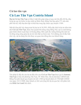 Cù lao tân vạn
Cù Lao Tân Vạn Centria Island
Dự án Cù lao Tân Vạn sở hữu 4 mặt tiền giáp sông có quy mô lên đến 48 Ha, đây
là dự án cực kỳ hiếm và duy nhất tại Biên Hoà, Đồng Nai bao gồm 571 nền nhà
phố liền kề, biệt thự đơn lập và biệt thự song lập, được quy hoạch 1/500.
Mật độ tổng thể xây dựng toàn bộ dự án là 38,58%. Điều đặc biệt là dự án nằm trên
đảo Cù Lao Tân Vạn, được bao quanh bởi dòng sông Đồng Nai, tạo ra một không
gian thiên nhiên tuyệt đẹp và thoáng đãng. Bên cạnh đó, luồng không khí mát mẻ
từ dòng sông cũng giúp dự án trở nên thật sự thoải mái. Với những yếu tố đặc biệt
như vậy, dự án đang thu hút được sự quan tâm đông đảo của khách hàng
Tên pháp lý đầy đủ của dự án đầu tiên của Cù Lao Tân Vạn được gọi là Jamona
Tân Vạn có địa chỉ phường Tân Vạn, TP. Biên Hòa. Dự án đã được UBND tỉnh
Đồng Nai phê duyệt quy hoạch chi tiết 1/500 tại Quyết định số 3784/QĐ-UBND
vào ngày 14/11/2008. Quý khách có thể xem tổng thể dự án qua bài viết phân tích
của Khải An Land bên dưới.
 