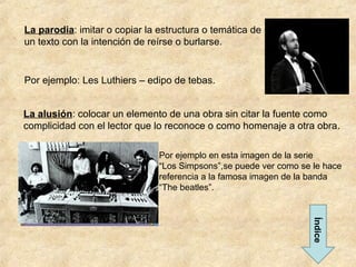 La parodia: imitar o copiar la estructura o temática de
un texto con la intención de reírse o burlarse.


Por ejemplo: Les Luthiers – edipo de tebas.


La alusión: colocar un elemento de una obra sin citar la fuente como
complicidad con el lector que lo reconoce o como homenaje a otra obra.

                               Por ejemplo en esta imagen de la serie
                               “Los Simpsons”,se puede ver como se le hace
                               referencia a la famosa imagen de la banda
                               “The beatles”.




                                                                   Índice
 