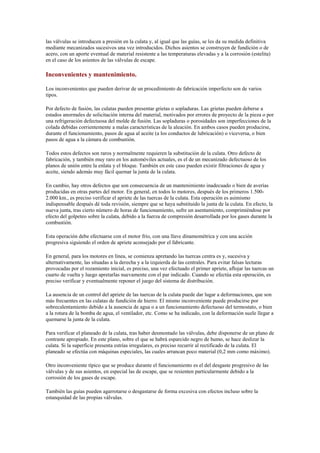 las válvulas se introducen a presión en la culata y, al igual que las guías, se les da su medida definitiva
mediante mecanizados sucesivos una vez introducidos. Dichos asientos se construyen de fundición o de
acero, con un aporte eventual de material resistente a las temperaturas elevadas y a la corrosión (estelita)
en el caso de los asientos de las válvulas de escape.
Inconvenientes y mantenimiento.
Los inconvenientes que pueden derivar de un procedimiento de fabricación imperfecto son de varios
tipos.
Por defecto de fusión, las culatas pueden presentar grietas o sopladuras. Las grietas pueden deberse a
estados anormales de solicitación interna del material, motivados por errores de proyecto de la pieza o por
una refrigeración defectuosa del molde de fusión. Las sopladuras o porosidades son imperfecciones de la
colada debidas corrientemente a malas características de la aleación. En ambos casos pueden producirse,
durante el funcionamiento, pasos de agua al aceite (a los conductos de lubricación) o viceversa, o bien
pasos de agua a la cámara de combustión.
Todos estos defectos son raros y normalmente requieren la substitución de la culata. Otro defecto de
fabricación, y también muy raro en los automóviles actuales, es el de un mecanizado defectuoso de los
planos de unión entre la enlata y el bloque. También en este caso pueden existir filtraciones de agua y
aceite, siendo además muy fácil quemar la junta de la culata.
En cambio, hay otros defectos que son consecuencia de un mantenimiento inadecuado o bien de averías
producidas en otras partes del motor. En general, en todos lo motores, después de los primeros 1.500-
2.000 km., es preciso verificar el apriete de las tuercas de la culata. Esta operación es asimismo
indispensable después dé toda revisión, siempre que se haya substituido la junta de la culata. En efecto, la
nueva junta, tras cierto número de horas de funcionamiento, sufre un asentamiento, comprimiéndose por
efecto del golpeteo sobre la culata, debido a la fuerza de compresión desarrollada por los gases durante la
combustión.
Esta operación debe efectuarse con el motor frío, con una llave dinamométrica y con una acción
progresiva siguiendo el orden de apriete aconsejado por el fabricante.
En general, para los motores en línea, se comienza apretando las tuercas centra es y, sucesiva y
alternativamente, las situadas a la derecha y a la izquierda de las centrales. Para evitar falsas lecturas
provocadas por el rozamiento inicial, es preciso, una vez efectuado el primer apriete, aflojar las tuercas un
cuarto de vuelta y luego apretarlas nuevamente con el par indicado. Cuando se efectúa esta operación, es
preciso verificar y eventualmente reponer el juego del sistema de distribución.
La ausencia de un control del apriete de las tuercas de la culata puede dar lugar a deformaciones, que son
más frecuentes en las culatas de fundición de hierro. El mismo inconveniente puede producirse por
sobrecalentamiento debido a la ausencia de agua o a un funcionamiento defectuoso del termostato, o bien
a la rotura de la bomba de agua, el ventilador, etc. Como se ha indicado, con la deformación suele llegar a
quemarse la junta de la culata.
Para verificar el planeado de la culata, tras haber desmontado las válvulas, debe disponerse de un plano de
contraste apropiado. En este plano, sobre el que se habrá esparcido negro de humo, se hace deslizar la
culata. Si la superficie presenta estrías irregulares, es preciso recurrir al rectificado de la culata. El
planeado se efectúa con máquinas especiales, las cuales arrancan poco material (0,2 mm como máximo).
Otro inconveniente típico que se produce durante el funcionamiento es el del desgaste progresivo de las
válvulas y de sus asientos, en especial las de escape, que se resienten particularmente debido a la
corrosión de los gases de escape.
También las guías pueden agarrotarse o desgastarse de forma excesiva con efectos incluso sobre la
estanquidad de las propias válvulas.
 