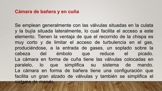 Cámara de bañera y en cuña
Se emplean generalmente con las válvulas situadas en la culata
y la bujía situada lateralmente, lo cual facilita el acceso a este
elemento. Tienen la ventaja de que el recorrido de la chispa es
muy corto y de limitar el acceso de turbulencia en el gas,
produciéndose, a la entrada de gases, un soplado sobre la
cabeza del émbolo que reduce el picado.
La cámara en forma de cuña tiene las válvulas colocadas en
paralelo, lo que simplifica su sistema de mando.
La cámara en forma de bañera tiene una configuración que
facilita un gran alzado de válvulas y también se simplifica el
sistema de mando.
 
