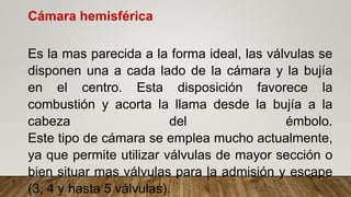 Cámara hemisférica
Es la mas parecida a la forma ideal, las válvulas se
disponen una a cada lado de la cámara y la bujía
en el centro. Esta disposición favorece la
combustión y acorta la llama desde la bujía a la
cabeza del émbolo.
Este tipo de cámara se emplea mucho actualmente,
ya que permite utilizar válvulas de mayor sección o
bien situar mas válvulas para la admisión y escape
(3, 4 y hasta 5 válvulas).
 