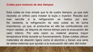 Culata para motores de dos tiempos
Esta culata es mas simple que la de cuatro tiempos, ya que solo
necesita un orificio para instalar la bujía o inyector. Resulta aún
mas sencilla si la refrigeración se realiza por aire.
No obstante, la refrigeración de esta culata es de suma
importancia, ya que, al producirse en ella las combustiones con
mayor rapidez, se dispone de menos tiempo para la evacuación del
calor interno. Por esta razón su material alcanza mayor
temperatura limite durante su funcionamiento. Estas culatas utilizan
materiales de aleación ligera como el aluminio y tienen una serie
de aletas externas que ayudan a la evacuación del calor del motor.
 