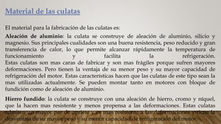 Material de las culatas
El material para la fabricación de las culatas es:
Aleación de aluminio: la culata se construye de aleación de aluminio, silicio y
magnesio. Sus principales cualidades son una buena resistencia, peso reducido y gran
transferencia de calor, lo que permite alcanzar rápidamente la temperatura de
funcionamiento y facilita la refrigeración.
Estas culatas son mas caras de fabricar y son mas frágiles porque sufren mayores
deformaciones. Pero tienen la ventaja de su menor peso y su mayor capacidad de
refrigeración del motor. Estas características hacen que las culatas de este tipo sean la
mas utilizadas actualmente. Se pueden montar tanto en motores con bloque de
fundición como de aleación de aluminio.
Hierro fundido: la culata se construye con una aleación de hierro, cromo y níquel,
que la hacen mas resistente y menos propensa a las deformaciones. Estas culatas
admiten un mayor par de apriete y es mas resistente a las deformaciones y tiene la
desventaja de su mayor peso y su menor capacidad de refrigeración del motor.
 