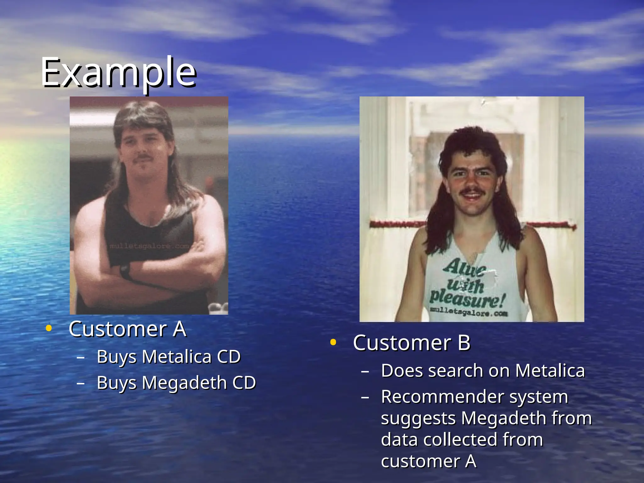 Example
Example
• Customer A
Customer A
– Buys Metalica CD
Buys Metalica CD
– Buys Megadeth CD
Buys Megadeth CD
• Customer B
Customer B
– Does search on Metalica
Does search on Metalica
– Recommender system
Recommender system
suggests Megadeth from
suggests Megadeth from
data collected from
data collected from
customer A
customer A
 