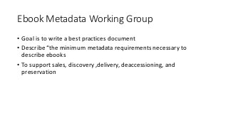 Ebook Metadata	Working	Group
• Goal	is	to	write	a	best	practices	document	
• Describe	“the	minimum	metadata	requirements	n...