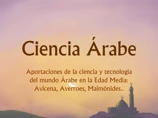 Ciencia Árabe
Aportaciones de la ciencia y tecnología
del mundo Árabe en la Edad Media:
Avicena, Averroes, Maimónides..
 