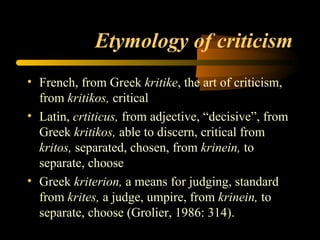 Etymology of criticism French, from Greek  kritike , the art of criticism, from  kritikos,  critical Latin,  crtiticus,  from adjective, “decisive”, from Greek  kritikos,  able to discern, critical from  kritos,  separated, chosen, from  krinein,  to separate, choose Greek  kriterion,  a means for judging, standard from  krites,  a judge, umpire, from  krinein,  to separate, choose (Grolier, 1986: 314). 
