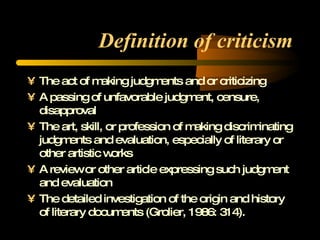 Definition of criticism The act of making judgments and or criticizing A passing of unfavorable judgment, censure, disapproval The art, skill, or profession of making discriminating judgments and evaluation, especially of literary or other artistic works A review or other article expressing such judgment and evaluation The detailed investigation of the origin and history of literary documents (Grolier, 1986: 314).  