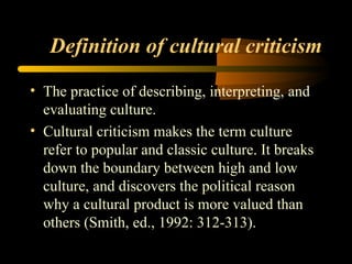 Definition of cultural criticism The practice of describing, interpreting, and evaluating culture. Cultural criticism makes the term culture refer to popular and classic culture. It breaks down the boundary between high and low culture, and discovers the political reason why a cultural product is more valued than others (Smith, ed., 1992: 312-313).  