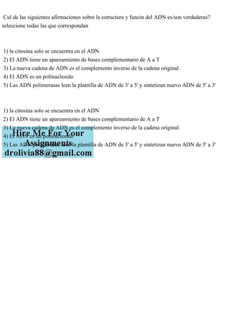 Cul de las siguientes afirmaciones sobre la estructura y funcin del ADN es/son verdaderas?
seleccione todas las que correspondan
1) la citosina solo se encuentra en el ADN
2) El ADN tiene un apareamiento de bases complementario de A a T
3) La nueva cadena de ADN es el complemento inverso de la cadena original.
4) El ADN es un polinuclesido
5) Las ADN polimerasas leen la plantilla de ADN de 3' a 5' y sintetizan nuevo ADN de 5' a 3'
1) la citosina solo se encuentra en el ADN
2) El ADN tiene un apareamiento de bases complementario de A a T
3) La nueva cadena de ADN es el complemento inverso de la cadena original.
4) El ADN es un polinuclesido
5) Las ADN polimerasas leen la plantilla de ADN de 3' a 5' y sintetizan nuevo ADN de 5' a 3'
 