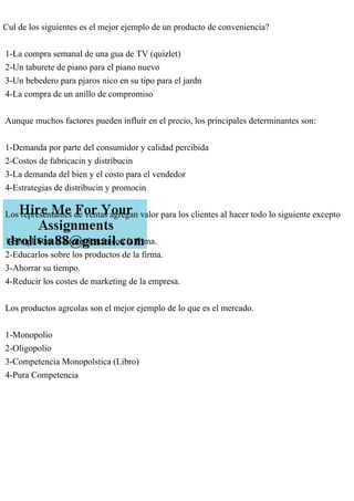 Cul de los siguientes es el mejor ejemplo de un producto de conveniencia?
1-La compra semanal de una gua de TV (quizlet)
2-Un taburete de piano para el piano nuevo
3-Un bebedero para pjaros nico en su tipo para el jardn
4-La compra de un anillo de compromiso
Aunque muchos factores pueden influir en el precio, los principales determinantes son:
1-Demanda por parte del consumidor y calidad percibida
2-Costos de fabricacin y distribucin
3-La demanda del bien y el costo para el vendedor
4-Estrategias de distribucin y promocin
Los representantes de ventas agregan valor para los clientes al hacer todo lo siguiente excepto
1-Simplificar la comunicacin con la firma.
2-Educarlos sobre los productos de la firma.
3-Ahorrar su tiempo.
4-Reducir los costes de marketing de la empresa.
Los productos agrcolas son el mejor ejemplo de lo que es el mercado.
1-Monopolio
2-Oligopolio
3-Competencia Monopolstica (Libro)
4-Pura Competencia
 