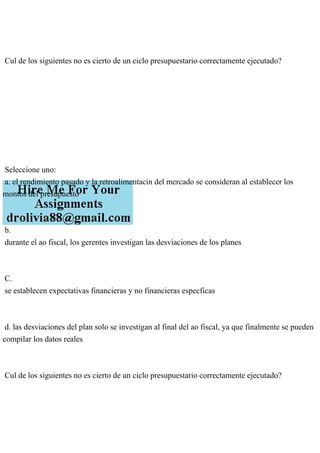 Cul de los siguientes no es cierto de un ciclo presupuestario correctamente ejecutado?
Seleccione uno:
a. el rendimiento pasado y la retroalimentacin del mercado se consideran al establecer los
montos del presupuesto
b.
durante el ao fiscal, los gerentes investigan las desviaciones de los planes
C.
se establecen expectativas financieras y no financieras especficas
d. las desviaciones del plan solo se investigan al final del ao fiscal, ya que finalmente se pueden
compilar los datos reales
Cul de los siguientes no es cierto de un ciclo presupuestario correctamente ejecutado?
 