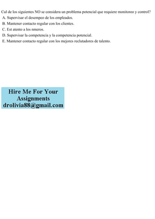 Cul de los siguientes NO se considera un problema potencial que requiere monitoreo y control?
A. Supervisar el desempeo de los empleados.
B. Mantener contacto regular con los clientes.
C. Est atento a los nmeros.
D. Supervisar la competencia y la competencia potencial.
E. Mantener contacto regular con los mejores reclutadores de talento.
 