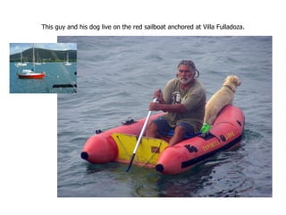 This guy and his dog live on the red sailboat anchored at Villa Fulladoza. 