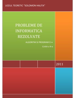  
           
2011 
PROBLEME DE 
INFORMATICA 
REZOLVATE 
ALGORITM SI PROGRAM C++ 
CLASA a IX‐a  
 LICEUL TEORETIC “SOLOMON HALITA” 
 