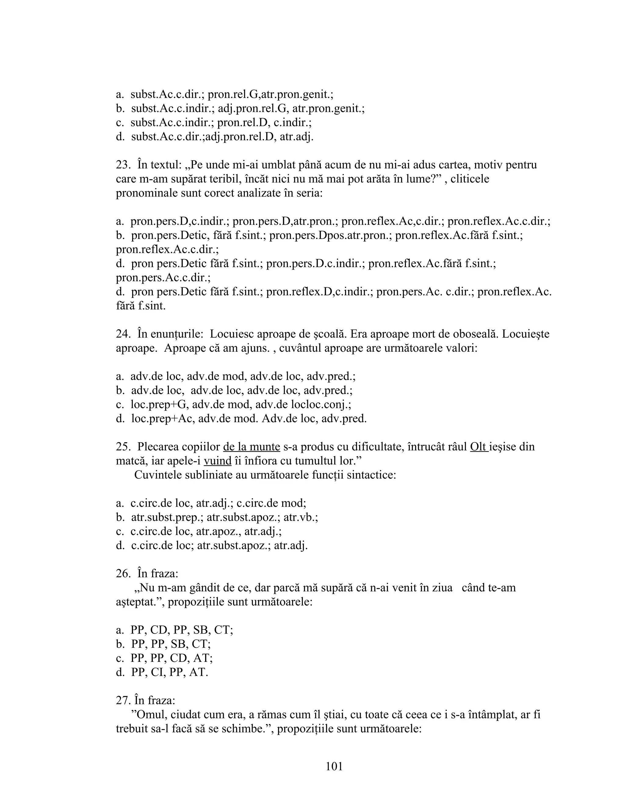 a. subst.Ac.c.dir.; pron.rel.G,atr.pron.genit.;
b. subst.Ac.c.indir.; adj.pron.rel.G, atr.pron.genit.;
c. subst.Ac.c.indir.; pron.rel.D, c.indir.;
d. subst.Ac.c.dir.;adj.pron.rel.D, atr.adj.
23. În textul: „Pe unde mi-ai umblat până acum de nu mi-ai adus cartea, motiv pentru
care m-am supărat teribil, încăt nici nu mă mai pot arăta în lume?” , cliticele
pronominale sunt corect analizate în seria:
a. pron.pers.D,c.indir.; pron.pers.D,atr.pron.; pron.reflex.Ac,c.dir.; pron.reflex.Ac.c.dir.;
b. pron.pers.Detic, fără f.sint.; pron.pers.Dpos.atr.pron.; pron.reflex.Ac.fără f.sint.;
pron.reflex.Ac.c.dir.;
d. pron pers.Detic fără f.sint.; pron.pers.D.c.indir.; pron.reflex.Ac.fără f.sint.;
pron.pers.Ac.c.dir.;
d. pron pers.Detic fără f.sint.; pron.reflex.D,c.indir.; pron.pers.Ac. c.dir.; pron.reflex.Ac.
fără f.sint.
24. În enunţurile: Locuiesc aproape de şcoală. Era aproape mort de oboseală. Locuieşte
aproape. Aproape că am ajuns. , cuvântul aproape are următoarele valori:
a. adv.de loc, adv.de mod, adv.de loc, adv.pred.;
b. adv.de loc, adv.de loc, adv.de loc, adv.pred.;
c. loc.prep+G, adv.de mod, adv.de locloc.conj.;
d. loc.prep+Ac, adv.de mod. Adv.de loc, adv.pred.
25. Plecarea copiilor de la munte s-a produs cu dificultate, întrucât râul Olt ieşise din
matcă, iar apele-i vuind îi înfiora cu tumultul lor.”
Cuvintele subliniate au următoarele funcţii sintactice:
a. c.circ.de loc, atr.adj.; c.circ.de mod;
b. atr.subst.prep.; atr.subst.apoz.; atr.vb.;
c. c.circ.de loc, atr.apoz., atr.adj.;
d. c.circ.de loc; atr.subst.apoz.; atr.adj.
26. În fraza:
„Nu m-am gândit de ce, dar parcă mă supără că n-ai venit în ziua când te-am
aşteptat.”, propoziţiile sunt următoarele:
a. PP, CD, PP, SB, CT;
b. PP, PP, SB, CT;
c. PP, PP, CD, AT;
d. PP, CI, PP, AT.
27. În fraza:
”Omul, ciudat cum era, a rămas cum îl ştiai, cu toate că ceea ce i s-a întâmplat, ar fi
trebuit sa-l facă să se schimbe.”, propoziţiile sunt următoarele:
101
 
