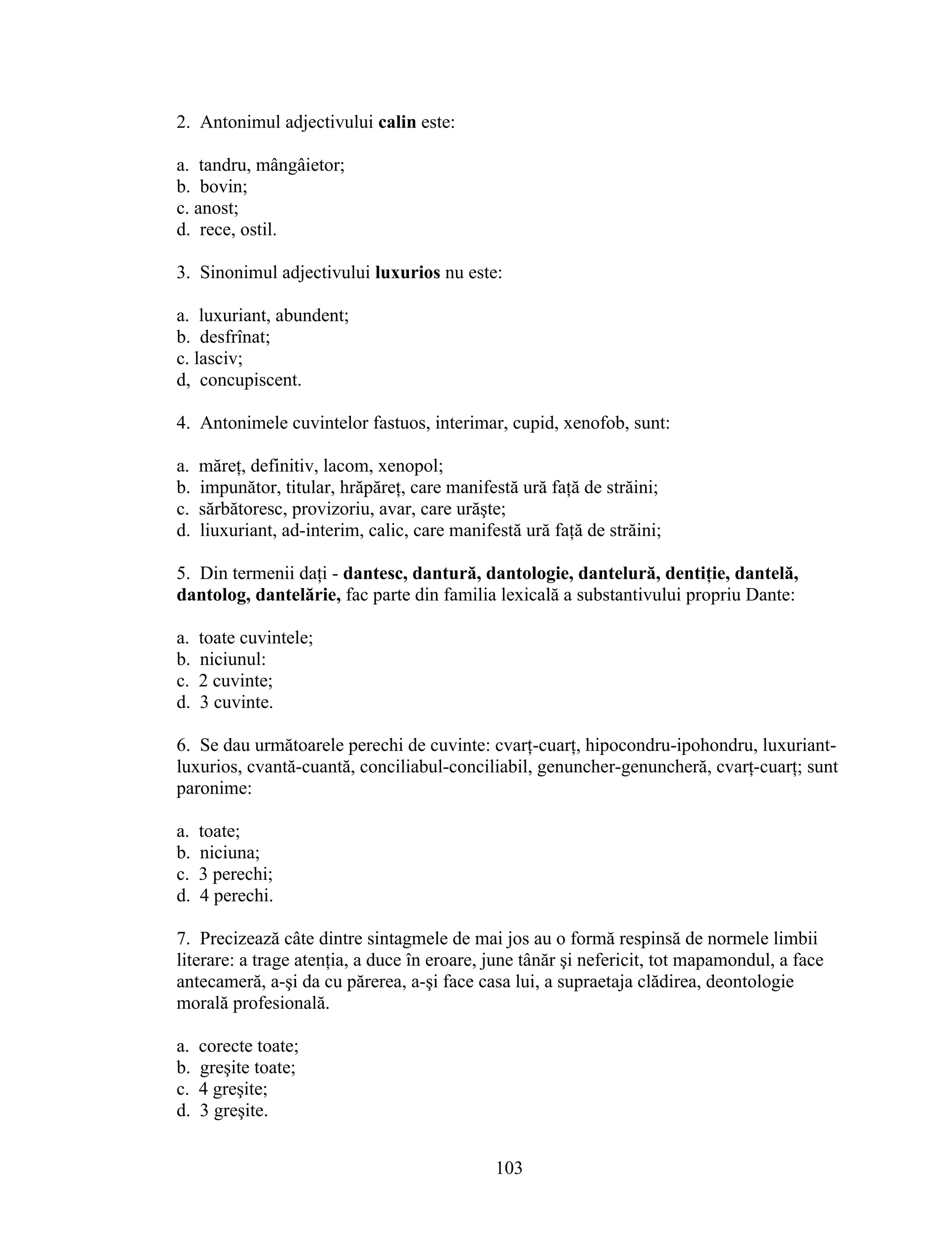 2. Antonimul adjectivului calin este:
a. tandru, mângâietor;
b. bovin;
c. anost;
d. rece, ostil.
3. Sinonimul adjectivului luxurios nu este:
a. luxuriant, abundent;
b. desfrînat;
c. lasciv;
d, concupiscent.
4. Antonimele cuvintelor fastuos, interimar, cupid, xenofob, sunt:
a. măreţ, definitiv, lacom, xenopol;
b. impunător, titular, hrăpăreţ, care manifestă ură faţă de străini;
c. sărbătoresc, provizoriu, avar, care urăşte;
d. liuxuriant, ad-interim, calic, care manifestă ură faţă de străini;
5. Din termenii daţi - dantesc, dantură, dantologie, dantelură, dentiţie, dantelă,
dantolog, dantelărie, fac parte din familia lexicală a substantivului propriu Dante:
a. toate cuvintele;
b. niciunul:
c. 2 cuvinte;
d. 3 cuvinte.
6. Se dau următoarele perechi de cuvinte: cvarţ-cuarţ, hipocondru-ipohondru, luxuriant-
luxurios, cvantă-cuantă, conciliabul-conciliabil, genuncher-genuncheră, cvarţ-cuarţ; sunt
paronime:
a. toate;
b. niciuna;
c. 3 perechi;
d. 4 perechi.
7. Precizează câte dintre sintagmele de mai jos au o formă respinsă de normele limbii
literare: a trage atenţia, a duce în eroare, june tânăr şi nefericit, tot mapamondul, a face
antecameră, a-şi da cu părerea, a-şi face casa lui, a supraetaja clădirea, deontologie
morală profesională.
a. corecte toate;
b. greşite toate;
c. 4 greşite;
d. 3 greşite.
103
 
