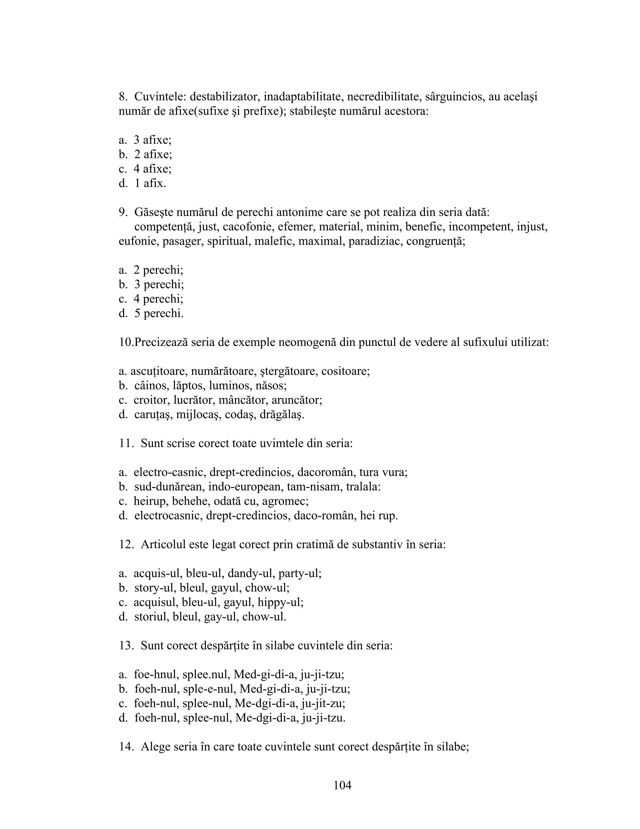 8. Cuvintele: destabilizator, inadaptabilitate, necredibilitate, sârguincios, au acelaşi
număr de afixe(sufixe şi prefixe); stabileşte numărul acestora:
a. 3 afixe;
b. 2 afixe;
c. 4 afixe;
d. 1 afix.
9. Găseşte numărul de perechi antonime care se pot realiza din seria dată:
competenţă, just, cacofonie, efemer, material, minim, benefic, incompetent, injust,
eufonie, pasager, spiritual, malefic, maximal, paradiziac, congruenţă;
a. 2 perechi;
b. 3 perechi;
c. 4 perechi;
d. 5 perechi.
10.Precizează seria de exemple neomogenă din punctul de vedere al sufixului utilizat:
a. ascuţitoare, numărătoare, ştergătoare, cositoare;
b. câinos, lăptos, luminos, năsos;
c. croitor, lucrător, mâncător, aruncător;
d. caruţaş, mijlocaş, codaş, drăgălaş.
11. Sunt scrise corect toate uvimtele din seria:
a. electro-casnic, drept-credincios, dacoromân, tura vura;
b. sud-dunărean, indo-european, tam-nisam, tralala:
c. heirup, behehe, odată cu, agromec;
d. electrocasnic, drept-credincios, daco-român, hei rup.
12. Articolul este legat corect prin cratimă de substantiv în seria:
a. acquis-ul, bleu-ul, dandy-ul, party-ul;
b. story-ul, bleul, gayul, chow-ul;
c. acquisul, bleu-ul, gayul, hippy-ul;
d. storiul, bleul, gay-ul, chow-ul.
13. Sunt corect despărţite în silabe cuvintele din seria:
a. foe-hnul, splee.nul, Med-gi-di-a, ju-ji-tzu;
b. foeh-nul, sple-e-nul, Med-gi-di-a, ju-ji-tzu;
c. foeh-nul, splee-nul, Me-dgi-di-a, ju-jit-zu;
d. foeh-nul, splee-nul, Me-dgi-di-a, ju-ji-tzu.
14. Alege seria în care toate cuvintele sunt corect despărţite în silabe;
104
 