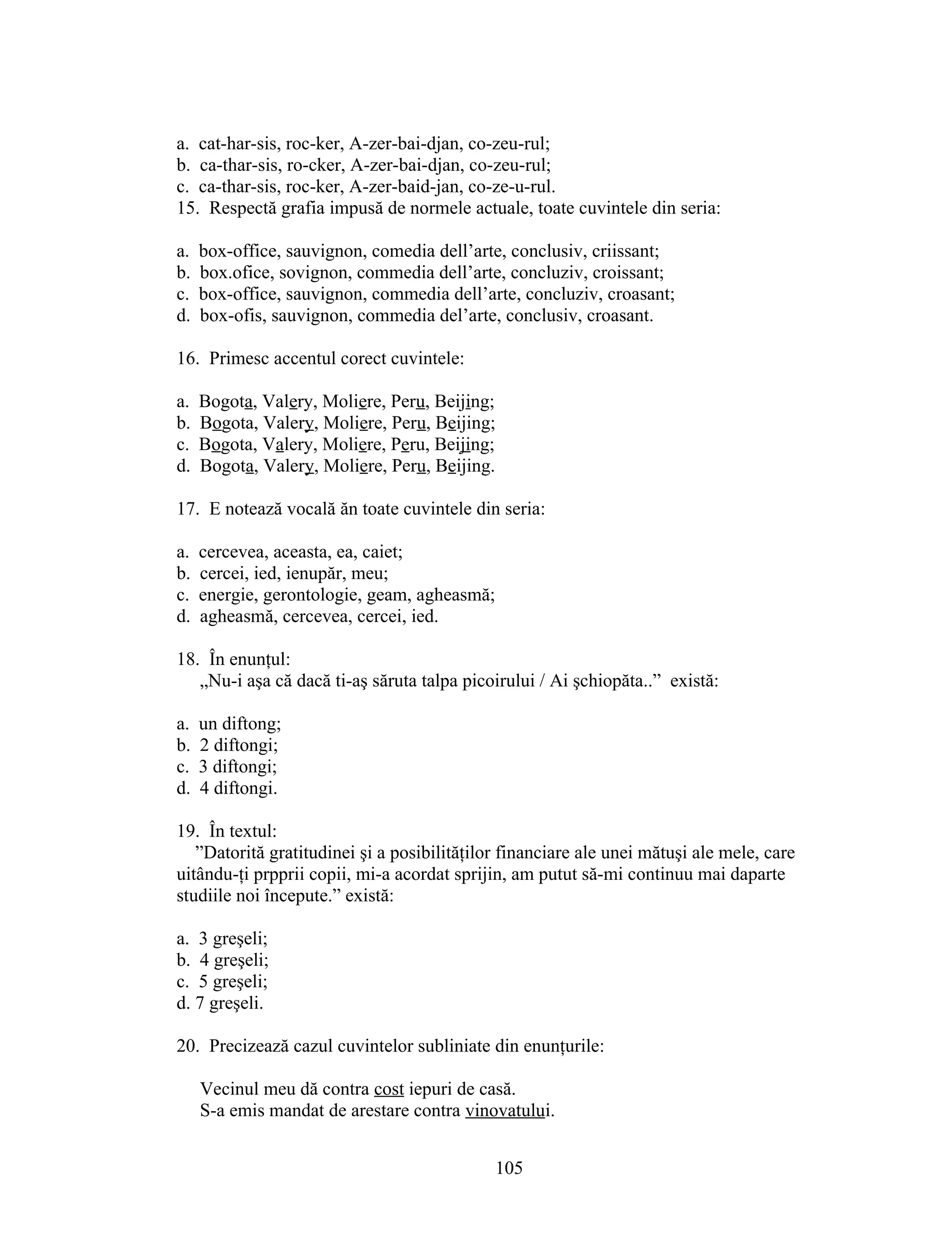 a. cat-har-sis, roc-ker, A-zer-bai-djan, co-zeu-rul;
b. ca-thar-sis, ro-cker, A-zer-bai-djan, co-zeu-rul;
c. ca-thar-sis, roc-ker, A-zer-baid-jan, co-ze-u-rul.
15. Respectă grafia impusă de normele actuale, toate cuvintele din seria:
a. box-office, sauvignon, comedia dell’arte, conclusiv, criissant;
b. box.ofice, sovignon, commedia dell’arte, concluziv, croissant;
c. box-office, sauvignon, commedia dell’arte, concluziv, croasant;
d. box-ofis, sauvignon, commedia del’arte, conclusiv, croasant.
16. Primesc accentul corect cuvintele:
a. Bogota, Valery, Moliere, Peru, Beijing;
b. Bogota, Valery, Moliere, Peru, Beijing;
c. Bogota, Valery, Moliere, Peru, Beijing;
d. Bogota, Valery, Moliere, Peru, Beijing.
17. E notează vocală ăn toate cuvintele din seria:
a. cercevea, aceasta, ea, caiet;
b. cercei, ied, ienupăr, meu;
c. energie, gerontologie, geam, agheasmă;
d. agheasmă, cercevea, cercei, ied.
18. În enunţul:
„Nu-i aşa că dacă ti-aş săruta talpa picoirului / Ai şchiopăta..” există:
a. un diftong;
b. 2 diftongi;
c. 3 diftongi;
d. 4 diftongi.
19. În textul:
”Datorită gratitudinei şi a posibilităţilor financiare ale unei mătuşi ale mele, care
uitându-ţi prpprii copii, mi-a acordat sprijin, am putut să-mi continuu mai daparte
studiile noi începute.” există:
a. 3 greşeli;
b. 4 greşeli;
c. 5 greşeli;
d. 7 greşeli.
20. Precizează cazul cuvintelor subliniate din enunţurile:
Vecinul meu dă contra cost iepuri de casă.
S-a emis mandat de arestare contra vinovatului.
105
 