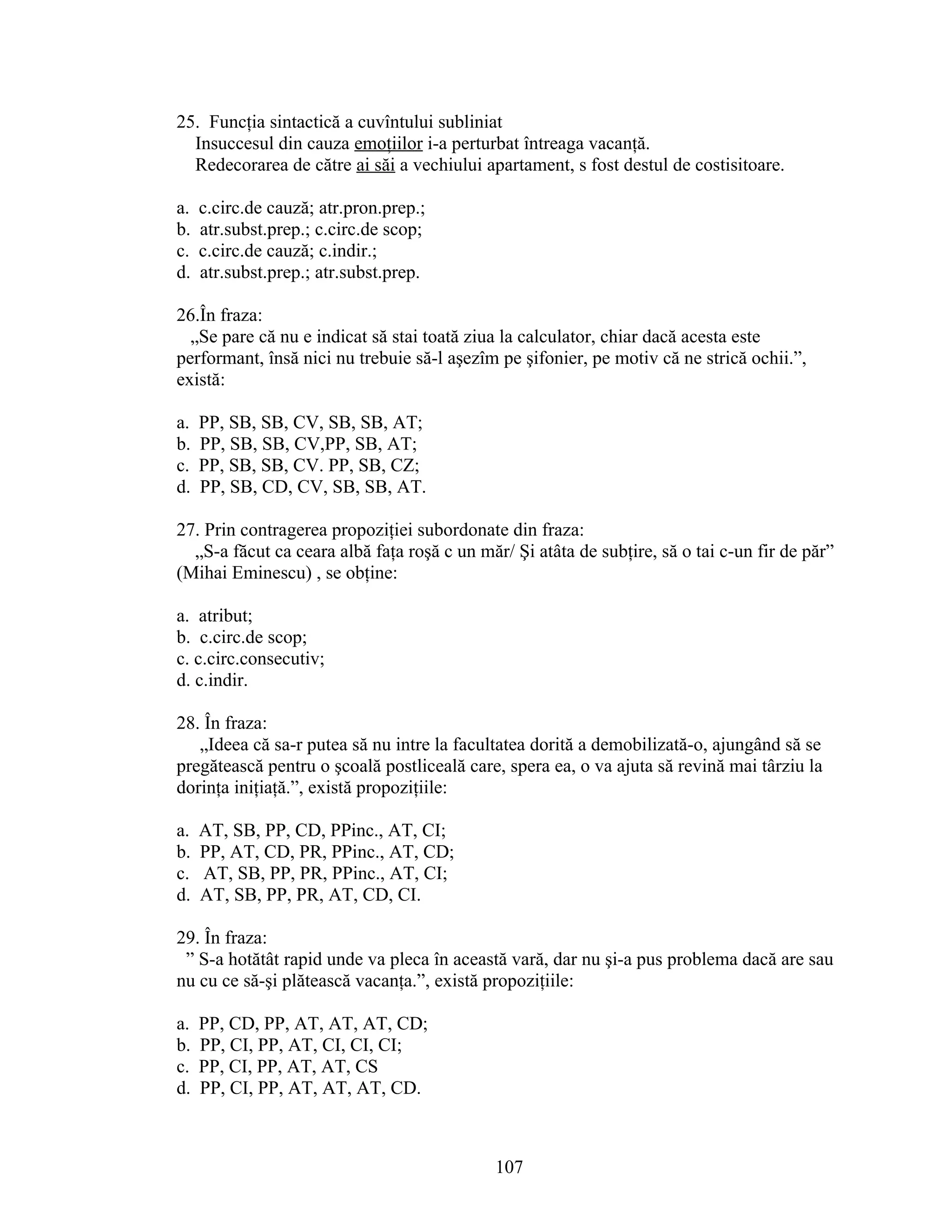 25. Funcţia sintactică a cuvîntului subliniat
Insuccesul din cauza emoţiilor i-a perturbat întreaga vacanţă.
Redecorarea de către ai săi a vechiului apartament, s fost destul de costisitoare.
a. c.circ.de cauză; atr.pron.prep.;
b. atr.subst.prep.; c.circ.de scop;
c. c.circ.de cauză; c.indir.;
d. atr.subst.prep.; atr.subst.prep.
26.În fraza:
„Se pare că nu e indicat să stai toată ziua la calculator, chiar dacă acesta este
performant, însă nici nu trebuie să-l aşezîm pe şifonier, pe motiv că ne strică ochii.”,
există:
a. PP, SB, SB, CV, SB, SB, AT;
b. PP, SB, SB, CV,PP, SB, AT;
c. PP, SB, SB, CV. PP, SB, CZ;
d. PP, SB, CD, CV, SB, SB, AT.
27. Prin contragerea propoziţiei subordonate din fraza:
„S-a făcut ca ceara albă faţa roşă c un măr/ Şi atâta de subţire, să o tai c-un fir de păr”
(Mihai Eminescu) , se obţine:
a. atribut;
b. c.circ.de scop;
c. c.circ.consecutiv;
d. c.indir.
28. În fraza:
„Ideea că sa-r putea să nu intre la facultatea dorită a demobilizată-o, ajungând să se
pregătească pentru o şcoală postliceală care, spera ea, o va ajuta să revină mai târziu la
dorinţa iniţiaţă.”, există propoziţiile:
a. AT, SB, PP, CD, PPinc., AT, CI;
b. PP, AT, CD, PR, PPinc., AT, CD;
c. AT, SB, PP, PR, PPinc., AT, CI;
d. AT, SB, PP, PR, AT, CD, CI.
29. În fraza:
” S-a hotătât rapid unde va pleca în această vară, dar nu şi-a pus problema dacă are sau
nu cu ce să-şi plătească vacanţa.”, există propoziţiile:
a. PP, CD, PP, AT, AT, AT, CD;
b. PP, CI, PP, AT, CI, CI, CI;
c. PP, CI, PP, AT, AT, CS
d. PP, CI, PP, AT, AT, AT, CD.
107
 