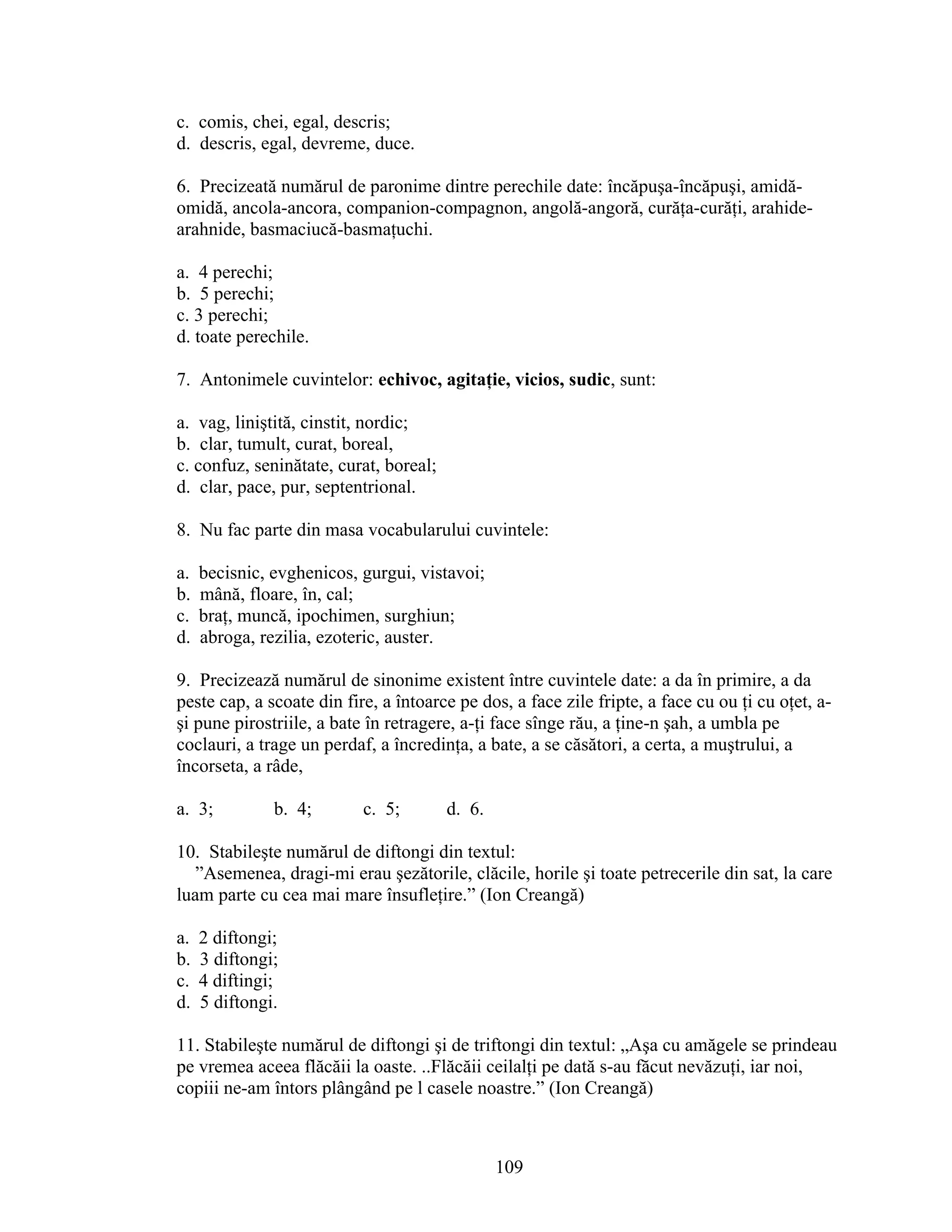 c. comis, chei, egal, descris;
d. descris, egal, devreme, duce.
6. Precizeată numărul de paronime dintre perechile date: încăpuşa-încăpuşi, amidă-
omidă, ancola-ancora, companion-compagnon, angolă-angoră, curăţa-curăţi, arahide-
arahnide, basmaciucă-basmaţuchi.
a. 4 perechi;
b. 5 perechi;
c. 3 perechi;
d. toate perechile.
7. Antonimele cuvintelor: echivoc, agitaţie, vicios, sudic, sunt:
a. vag, liniştită, cinstit, nordic;
b. clar, tumult, curat, boreal,
c. confuz, seninătate, curat, boreal;
d. clar, pace, pur, septentrional.
8. Nu fac parte din masa vocabularului cuvintele:
a. becisnic, evghenicos, gurgui, vistavoi;
b. mână, floare, în, cal;
c. braţ, muncă, ipochimen, surghiun;
d. abroga, rezilia, ezoteric, auster.
9. Precizează numărul de sinonime existent între cuvintele date: a da în primire, a da
peste cap, a scoate din fire, a întoarce pe dos, a face zile fripte, a face cu ou ţi cu oţet, a-
şi pune pirostriile, a bate în retragere, a-ţi face sînge rău, a ţine-n şah, a umbla pe
coclauri, a trage un perdaf, a încredinţa, a bate, a se căsători, a certa, a muştrului, a
încorseta, a râde,
a. 3; b. 4; c. 5; d. 6.
10. Stabileşte numărul de diftongi din textul:
”Asemenea, dragi-mi erau şezătorile, clăcile, horile şi toate petrecerile din sat, la care
luam parte cu cea mai mare însufleţire.” (Ion Creangă)
a. 2 diftongi;
b. 3 diftongi;
c. 4 diftingi;
d. 5 diftongi.
11. Stabileşte numărul de diftongi şi de triftongi din textul: „Aşa cu amăgele se prindeau
pe vremea aceea flăcăii la oaste. ..Flăcăii ceilalţi pe dată s-au făcut nevăzuţi, iar noi,
copiii ne-am întors plângând pe l casele noastre.” (Ion Creangă)
109
 