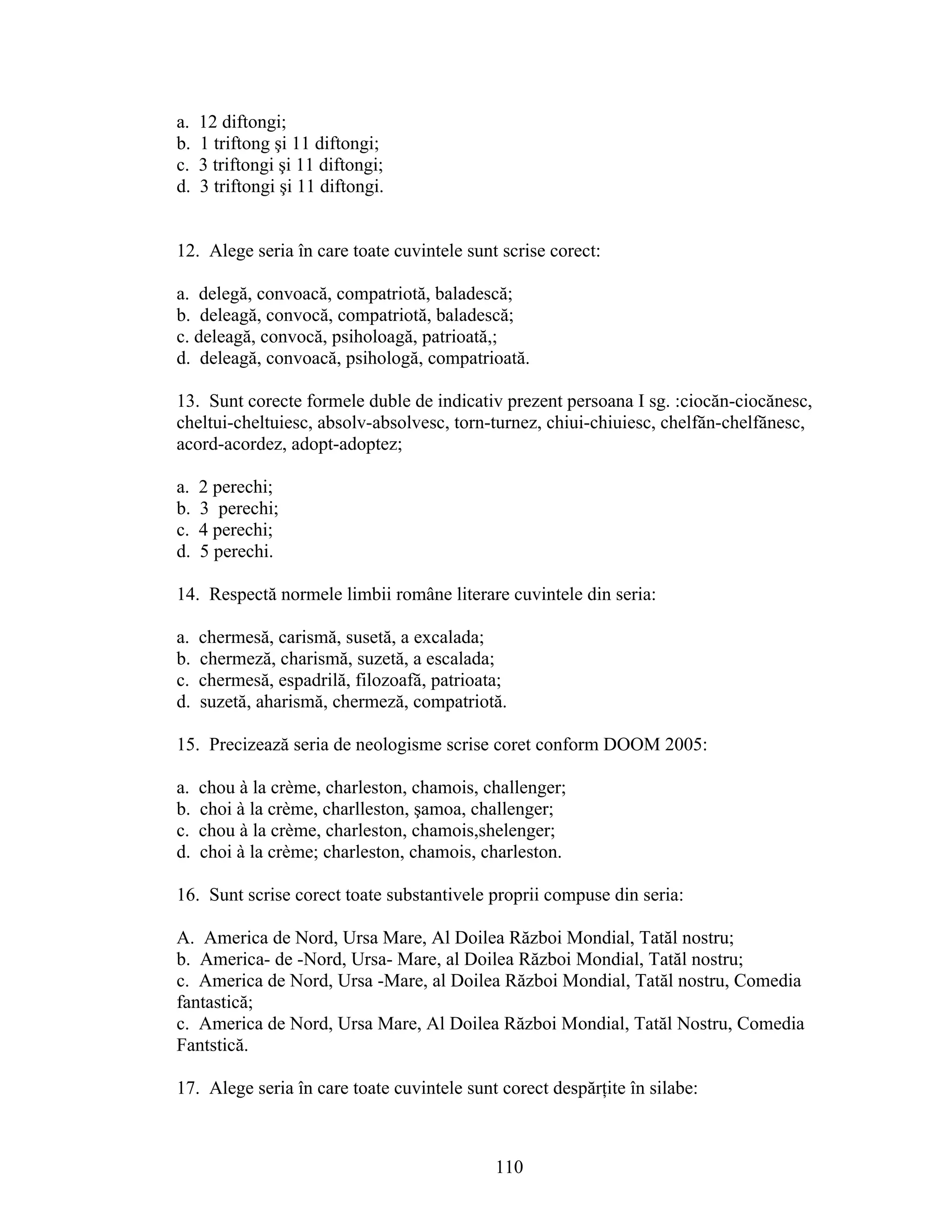 a. 12 diftongi;
b. 1 triftong şi 11 diftongi;
c. 3 triftongi şi 11 diftongi;
d. 3 triftongi şi 11 diftongi.
12. Alege seria în care toate cuvintele sunt scrise corect:
a. delegă, convoacă, compatriotă, baladescă;
b. deleagă, convocă, compatriotă, baladescă;
c. deleagă, convocă, psiholoagă, patrioată,;
d. deleagă, convoacă, psihologă, compatrioată.
13. Sunt corecte formele duble de indicativ prezent persoana I sg. :ciocăn-ciocănesc,
cheltui-cheltuiesc, absolv-absolvesc, torn-turnez, chiui-chiuiesc, chelfăn-chelfănesc,
acord-acordez, adopt-adoptez;
a. 2 perechi;
b. 3 perechi;
c. 4 perechi;
d. 5 perechi.
14. Respectă normele limbii române literare cuvintele din seria:
a. chermesă, carismă, susetă, a excalada;
b. chermeză, charismă, suzetă, a escalada;
c. chermesă, espadrilă, filozoafă, patrioata;
d. suzetă, aharismă, chermeză, compatriotă.
15. Precizează seria de neologisme scrise coret conform DOOM 2005:
a. chou a la creme, charleston, chamois, challenger;
b. choi a la creme, charlleston, şamoa, challenger;
c. chou a la creme, charleston, chamois,shelenger;
d. choi a la creme; charleston, chamois, charleston.
16. Sunt scrise corect toate substantivele proprii compuse din seria:
A. America de Nord, Ursa Mare, Al Doilea Război Mondial, Tatăl nostru;
b. America- de -Nord, Ursa- Mare, al Doilea Război Mondial, Tatăl nostru;
c. America de Nord, Ursa -Mare, al Doilea Război Mondial, Tatăl nostru, Comedia
fantastică;
c. America de Nord, Ursa Mare, Al Doilea Război Mondial, Tatăl Nostru, Comedia
Fantstică.
17. Alege seria în care toate cuvintele sunt corect despărţite în silabe:
110
 