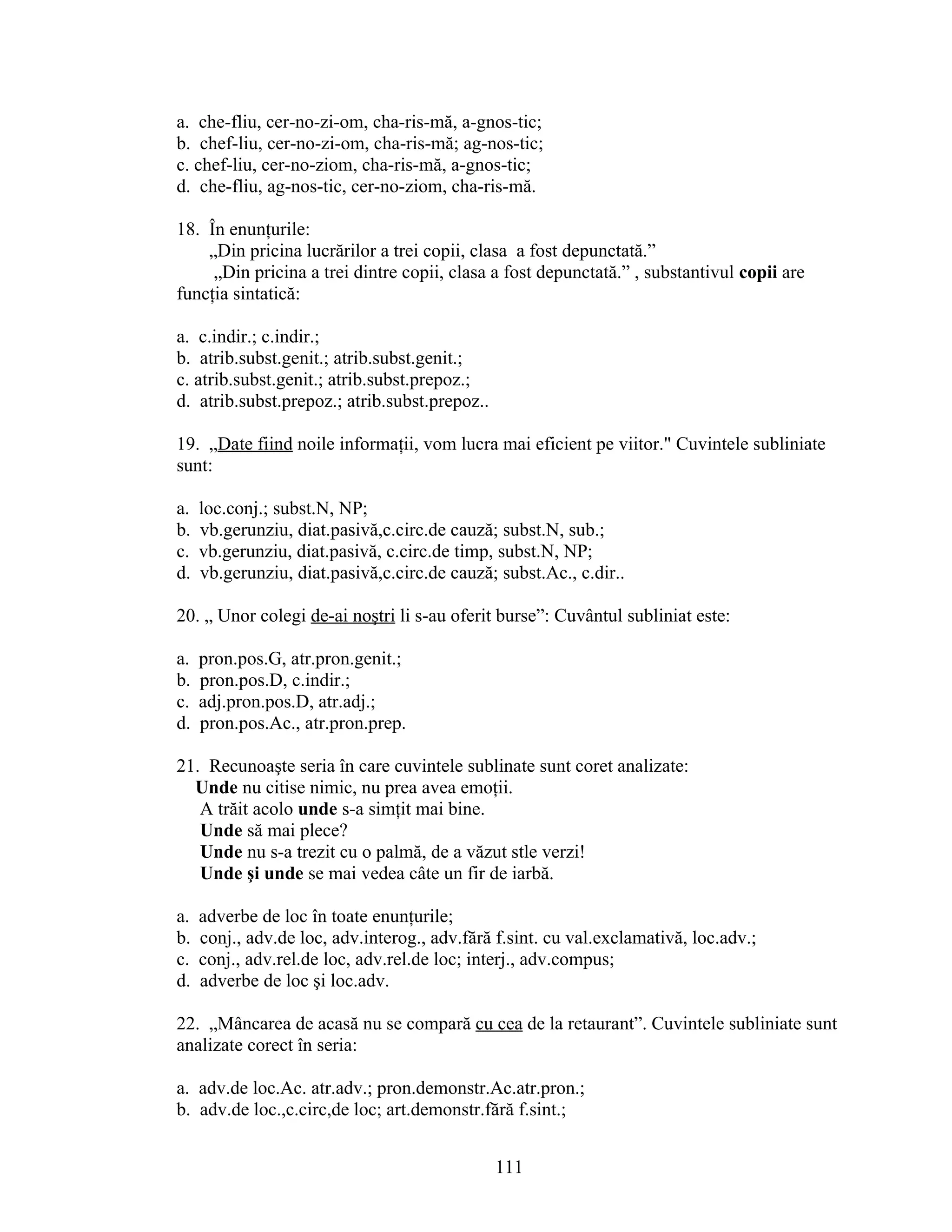 a. che-fliu, cer-no-zi-om, cha-ris-mă, a-gnos-tic;
b. chef-liu, cer-no-zi-om, cha-ris-mă; ag-nos-tic;
c. chef-liu, cer-no-ziom, cha-ris-mă, a-gnos-tic;
d. che-fliu, ag-nos-tic, cer-no-ziom, cha-ris-mă.
18. În enunţurile:
„Din pricina lucrărilor a trei copii, clasa a fost depunctată.”
„Din pricina a trei dintre copii, clasa a fost depunctată.” , substantivul copii are
funcţia sintatică:
a. c.indir.; c.indir.;
b. atrib.subst.genit.; atrib.subst.genit.;
c. atrib.subst.genit.; atrib.subst.prepoz.;
d. atrib.subst.prepoz.; atrib.subst.prepoz..
19. „Date fiind noile informaţii, vom lucra mai eficient pe viitor." Cuvintele subliniate
sunt:
a. loc.conj.; subst.N, NP;
b. vb.gerunziu, diat.pasivă,c.circ.de cauză; subst.N, sub.;
c. vb.gerunziu, diat.pasivă, c.circ.de timp, subst.N, NP;
d. vb.gerunziu, diat.pasivă,c.circ.de cauză; subst.Ac., c.dir..
20. „ Unor colegi de-ai noştri li s-au oferit burse”: Cuvântul subliniat este:
a. pron.pos.G, atr.pron.genit.;
b. pron.pos.D, c.indir.;
c. adj.pron.pos.D, atr.adj.;
d. pron.pos.Ac., atr.pron.prep.
21. Recunoaşte seria în care cuvintele sublinate sunt coret analizate:
Unde nu citise nimic, nu prea avea emoţii.
A trăit acolo unde s-a simţit mai bine.
Unde să mai plece?
Unde nu s-a trezit cu o palmă, de a văzut stle verzi!
Unde şi unde se mai vedea câte un fir de iarbă.
a. adverbe de loc în toate enunţurile;
b. conj., adv.de loc, adv.interog., adv.fără f.sint. cu val.exclamativă, loc.adv.;
c. conj., adv.rel.de loc, adv.rel.de loc; interj., adv.compus;
d. adverbe de loc şi loc.adv.
22. „Mâncarea de acasă nu se compară cu cea de la retaurant”. Cuvintele subliniate sunt
analizate corect în seria:
a. adv.de loc.Ac. atr.adv.; pron.demonstr.Ac.atr.pron.;
b. adv.de loc.,c.circ,de loc; art.demonstr.fără f.sint.;
111
 
