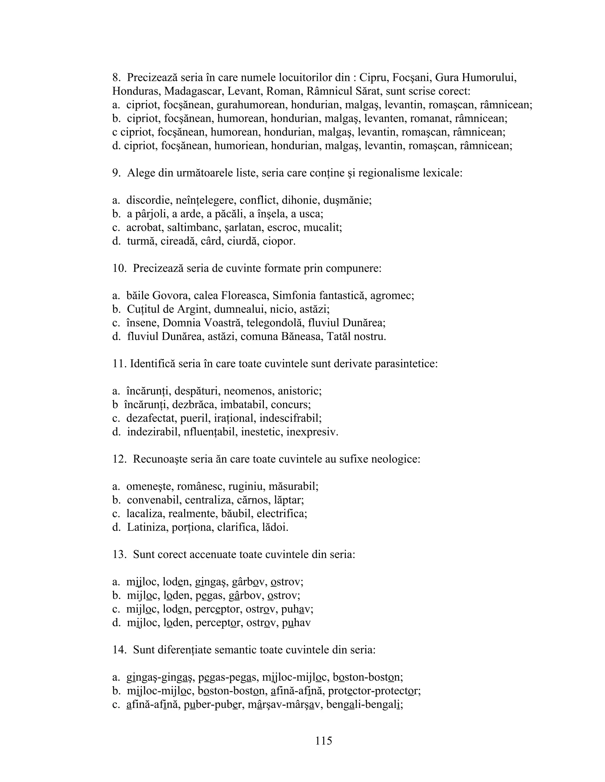 8. Precizează seria în care numele locuitorilor din : Cipru, Focşani, Gura Humorului,
Honduras, Madagascar, Levant, Roman, Râmnicul Sărat, sunt scrise corect:
a. cipriot, focşănean, gurahumorean, hondurian, malgaş, levantin, romaşcan, râmnicean;
b. cipriot, focşănean, humorean, hondurian, malgaş, levanten, romanat, râmnicean;
c cipriot, focşănean, humorean, hondurian, malgaş, levantin, romaşcan, râmnicean;
d. cipriot, focşănean, humoriean, hondurian, malgaş, levantin, romaşcan, râmnicean;
9. Alege din următoarele liste, seria care conţine şi regionalisme lexicale:
a. discordie, neînţelegere, conflict, dihonie, duşmănie;
b. a pârjoli, a arde, a păcăli, a înşela, a usca;
c. acrobat, saltimbanc, şarlatan, escroc, mucalit;
d. turmă, cireadă, cârd, ciurdă, ciopor.
10. Precizează seria de cuvinte formate prin compunere:
a. băile Govora, calea Floreasca, Simfonia fantastică, agromec;
b. Cuţitul de Argint, dumnealui, nicio, astăzi;
c. însene, Domnia Voastră, telegondolă, fluviul Dunărea;
d. fluviul Dunărea, astăzi, comuna Băneasa, Tatăl nostru.
11. Identifică seria în care toate cuvintele sunt derivate parasintetice:
a. încărunţi, despături, neomenos, anistoric;
b încărunţi, dezbrăca, imbatabil, concurs;
c. dezafectat, pueril, iraţional, indescifrabil;
d. indezirabil, nfluenţabil, inestetic, inexpresiv.
12. Recunoaşte seria ăn care toate cuvintele au sufixe neologice:
a. omeneşte, românesc, ruginiu, măsurabil;
b. convenabil, centraliza, cărnos, lăptar;
c. lacaliza, realmente, băubil, electrifica;
d. Latiniza, porţiona, clarifica, lădoi.
13. Sunt corect accenuate toate cuvintele din seria:
a. mijloc, loden, gingaş, gârbov, ostrov;
b. mijloc, loden, pegas, gârbov, ostrov;
c. mijloc, loden, perceptor, ostrov, puhav;
d. mijloc, loden, perceptor, ostrov, puhav
14. Sunt diferenţiate semantic toate cuvintele din seria:
a. gingaş-gingaş, pegas-pegas, mijloc-mijloc, boston-boston;
b. mijloc-mijloc, boston-boston, afină-afină, protector-protector;
c. afină-afină, puber-puber, mârşav-mârşav, bengali-bengali;
115
 