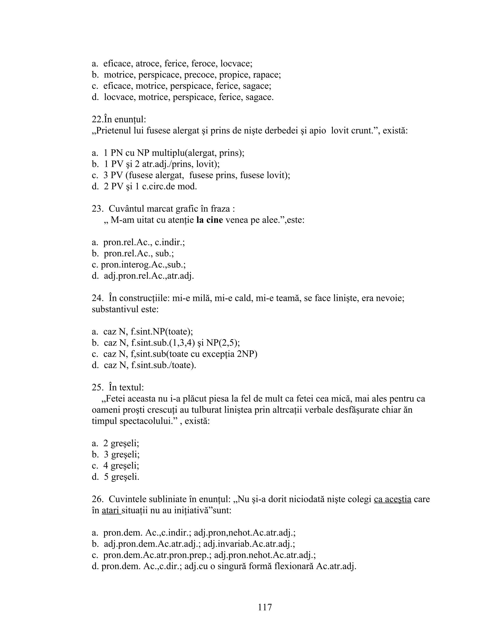a. eficace, atroce, ferice, feroce, locvace;
b. motrice, perspicace, precoce, propice, rapace;
c. eficace, motrice, perspicace, ferice, sagace;
d. locvace, motrice, perspicace, ferice, sagace.
22.În enunţul:
„Prietenul lui fusese alergat şi prins de nişte derbedei şi apio lovit crunt.”, există:
a. 1 PN cu NP multiplu(alergat, prins);
b. 1 PV şi 2 atr.adj./prins, lovit);
c. 3 PV (fusese alergat, fusese prins, fusese lovit);
d. 2 PV şi 1 c.circ.de mod.
23. Cuvântul marcat grafic în fraza :
„ M-am uitat cu atenţie la cine venea pe alee.”,este:
a. pron.rel.Ac., c.indir.;
b. pron.rel.Ac., sub.;
c. pron.interog.Ac.,sub.;
d. adj.pron.rel.Ac.,atr.adj.
24. În construcţiile: mi-e milă, mi-e cald, mi-e teamă, se face linişte, era nevoie;
substantivul este:
a. caz N, f.sint.NP(toate);
b. caz N, f.sint.sub.(1,3,4) şi NP(2,5);
c. caz N, f,sint.sub(toate cu excepţia 2NP)
d. caz N, f.sint.sub./toate).
25. În textul:
„Fetei aceasta nu i-a plăcut piesa la fel de mult ca fetei cea mică, mai ales pentru ca
oameni proşti crescuţi au tulburat liniştea prin altrcaţii verbale desfăşurate chiar ăn
timpul spectacolului.” , există:
a. 2 greşeli;
b. 3 greşeli;
c. 4 greşeli;
d. 5 greşeli.
26. Cuvintele subliniate în enunţul: „Nu şi-a dorit niciodată nişte colegi ca aceştia care
în atari situaţii nu au iniţiativă”sunt:
a. pron.dem. Ac.,c.indir.; adj.pron,nehot.Ac.atr.adj.;
b. adj.pron.dem.Ac.atr.adj.; adj.invariab.Ac.atr.adj.;
c. pron.dem.Ac.atr.pron.prep.; adj.pron.nehot.Ac.atr.adj.;
d. pron.dem. Ac.,c.dir.; adj.cu o singură formă flexionară Ac.atr.adj.
117
 