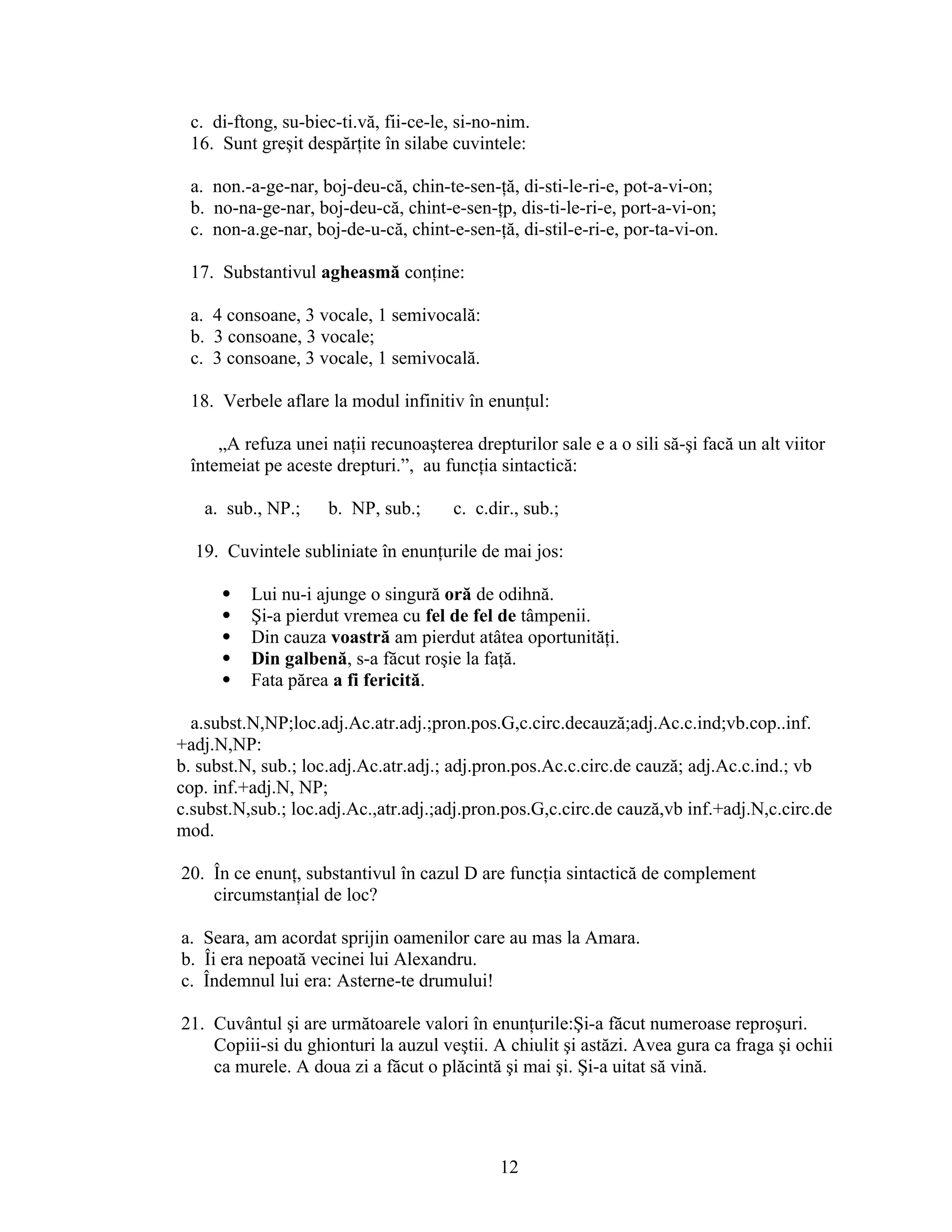 c. di-ftong, su-biec-ti.vă, fii-ce-le, si-no-nim.
16. Sunt greşit despărţite în silabe cuvintele:
a. non.-a-ge-nar, boj-deu-că, chin-te-sen-ţă, di-sti-le-ri-e, pot-a-vi-on;
b. no-na-ge-nar, boj-deu-că, chint-e-sen-ţp, dis-ti-le-ri-e, port-a-vi-on;
c. non-a.ge-nar, boj-de-u-că, chint-e-sen-ţă, di-stil-e-ri-e, por-ta-vi-on.
17. Substantivul agheasmă conţine:
a. 4 consoane, 3 vocale, 1 semivocală:
b. 3 consoane, 3 vocale;
c. 3 consoane, 3 vocale, 1 semivocală.
18. Verbele aflare la modul infinitiv în enunţul:
„A refuza unei naţii recunoaşterea drepturilor sale e a o sili să-şi facă un alt viitor
întemeiat pe aceste drepturi.”, au funcţia sintactică:
a. sub., NP.; b. NP, sub.; c. c.dir., sub.;
19. Cuvintele subliniate în enunţurile de mai jos:
 Lui nu-i ajunge o singură oră de odihnă.
 Şi-a pierdut vremea cu fel de fel de tâmpenii.
 Din cauza voastră am pierdut atâtea oportunităţi.
 Din galbenă, s-a făcut roşie la faţă.
 Fata părea a fi fericită.
a.subst.N,NP;loc.adj.Ac.atr.adj.;pron.pos.G,c.circ.decauză;adj.Ac.c.ind;vb.cop..inf.
+adj.N,NP:
b. subst.N, sub.; loc.adj.Ac.atr.adj.; adj.pron.pos.Ac.c.circ.de cauză; adj.Ac.c.ind.; vb
cop. inf.+adj.N, NP;
c.subst.N,sub.; loc.adj.Ac.,atr.adj.;adj.pron.pos.G,c.circ.de cauză,vb inf.+adj.N,c.circ.de
mod.
20. În ce enunţ, substantivul în cazul D are funcţia sintactică de complement
circumstanţial de loc?
a. Seara, am acordat sprijin oamenilor care au mas la Amara.
b. Îi era nepoată vecinei lui Alexandru.
c. Îndemnul lui era: Asterne-te drumului!
21. Cuvântul şi are următoarele valori în enunţurile:Şi-a făcut numeroase reproşuri.
Copiii-si du ghionturi la auzul veştii. A chiulit şi astăzi. Avea gura ca fraga şi ochii
ca murele. A doua zi a făcut o plăcintă şi mai şi. Şi-a uitat să vină.
12
 